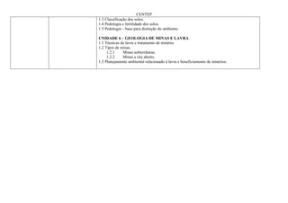 CENTEP
1.3 Classificação dos solos.
1.4 Pedologia e fertilidade dos solos.
1.5 Pedologia – base para distinção do ambiente.

UNIDADE 6 – GEOLOGIA DE MINAS E LAVRA
1.1 Técnicas de lavra e tratamento de minério.
1.2 Tipos de minas.
     1.2.1    Minas subterrâneas.
     1.2.2    Minas a céu aberto.
1.3 Planejamento ambiental relacionado à lavra e beneficiamento de minérios.
 
