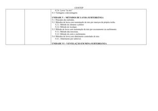 CENTEP
    4.2.6. Lavra “in situ”
4.3. Vantagens e desvantagens.

UNIDADE V – MÉTODOS DE LAVRA SUBTERRÂNEA
5.1. Princípio dos métodos.
5.2. Métodos de lavra com sustentação do teto por maciços da própria rocha.
    5.2.1. Método de câmaras e pilares
    5.2.2. Método de recalque.
5.3. Método de lavra com sustentação do teto por escoramento ou enchimento.
    5.3.1. Método das travessas.
    5.3.2. Método de corte e enchimento.
5.4. Métodos de lavra com abatimento controlado de teto.
    5.4.1. Abatimento por subnível.

UNIDADE VI – VENTILAÇÃO EM MINA SUBTERRANEA
 