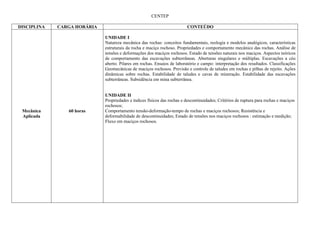 CENTEP

DISCIPLINA   CARGA HORÁRIA                                                CONTEÚDO

                             UNIDADE I
                             Natureza mecânica das rochas: conceitos fundamentais, reologia e modelos analógicos, características
                             estruturais da rocha e maciço rochoso. Propriedades e comportamento mecânico das rochas. Análise de
                             tensões e deformações dos maciços rochosos. Estado de tensões naturais nos maciços. Aspectos teóricos
                             de comportamento das escavações subterrâneas. Aberturas singulares e múltiplas. Escavações a céu
                             aberto. Pilares em rochas. Ensaios de laboratório e campo: interpretação dos resultados. Classificações
                             Geomecânicas de maciços rochosos. Previsão e controle de taludes em rochas e pilhas de rejeito. Ações
                             dinâmicas sobre rochas. Estabilidade de taludes e cavas de mineração. Estabilidade das escavações
                             subterrâneas. Subsidência em mina subterrânea.


                             UNIDADE II
                             Propriedades e índices físicos das rochas e descontinuidades; Critérios de ruptura para rochas e maciços
                             rochosos;
 Mecânica       60 horas     Comportamento tensão-deformação-tempo de rochas e maciços rochosos; Resistência e
 Aplicada                    deformabilidade de descontinuidades; Estado de tensões nos maciços rochosos : estimação e medição;
                             Fluxo em maciços rochosos.
 