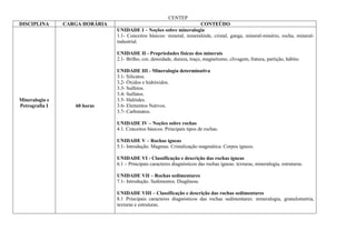 CENTEP
DISCIPLINA      CARGA HORÁRIA                                          CONTEÚDO
                                UNIDADE I – Noções sobre mineralogia
                                1.1- Conceitos básicos: mineral, mineralóide, cristal, ganga, mineral-minério, rocha, mineral-
                                industrial.

                                UNIDADE II - Propriedades físicas dos minerais
                                2.1- Brilho, cor, densidade, dureza, traço, magnetismo, clivagem, fratura, partição, hábito.

                                UNIDADE III - Mineralogia determinativa
                                3.1- Silicatos.
                                3.2- Óxidos e hidróxidos.
                                3.3- Sulfetos.
                                3.4- Sulfatos.
Mineralogia e                   3.5- Halóides.
Petrografia I      60 horas     3.6- Elementos Nativos.
                                3.7- Carbonatos.

                                UNIDADE IV – Noções sobre rochas
                                4.1. Conceitos básicos. Principais tipos de rochas.

                                UNIDADE V – Rochas ígneas
                                5.1- Introdução. Magmas. Cristalização magmática. Corpos ígneos.

                                UNIDADE VI - Classificação e descrição das rochas ígneas
                                6.1 – Principais caracteres diagnósticos das rochas ígneas: texturas, mineralogia, estruturas.

                                UNIDADE VII – Rochas sedimentares
                                7.1- Introdução. Sedimentos. Diagênese.

                                UNIDADE VIII – Classificação e descrição das rochas sedimentares
                                8.1 Principais caracteres diagnósticos das rochas sedimentares: mineralogia, granulometria,
                                texturas e estruturas.
 