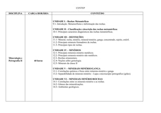 CENTEP

DISCIPLINA       CARGA HORÁRIA                                             CONTEÚDO


                                 UNIDADE I – Rochas Metamórficas
                                 9.1- Introdução. Metamorfismo e deformação das rochas.

                                 UNIDADE II – Classificação e descrição das rochas metamórficas
                                 10.1- Principais caracteres diagnósticos das rochas metamórficas.

                                 UNIDADE III – DEFINIÇÕES
                                 11.1- Mineral, rocha, minério, mineral-minério, ganga, concentrado, rejeito, estéril.
                                 11.2- Principais minerais formadores de rochas.
                                 11.3- Principais tipos de rochas.

                                 UNIDADE IV – MINÉRIOS
                                 12.1- Principais minerais-minério metálicos.
                                 12.2- Principais minerais-minério não metálicos.
Mineralogia e                    12.3- Rochas ornamentais.
Petrografia II      60 horas     12.4- Noções sobre gemologia.
                                 12.5- Minerais da classe II

                                 UNIDADE V – MINERAIS-MINÉRIO/GANGA
                                 13.1- Correlações química e física entre minerais-minério e ganga.
                                 13.2- Separabilidade de minerais-minério – Lupa e microscópio petrográfico (grãos).

                                 UNIDADE VI – MINERAIS-MINÉRIO/ROCHAS
                                 14.1- Correlações entre os minerais-minério e as rochas.
                                 14.2- Gênese das mineralizações.
                                 14.3- Ambientes geológicos.
 