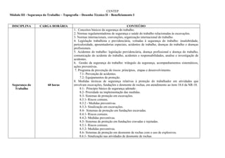 CENTEP
Módulo III - Segurança do Trabalho – Topografia – Desenho Técnico II – Beneficiamento I


 DISCIPLINA         CARGA HORÁRIA                                                     CONTEÚDO
                                            1. Conceitos básicos da segurança do trabalho.
                                            2. Normas regulamentadoras de segurança e saúde do trabalho relacionadas às escavações.
                                            3. Normas internacionais, convenções, organização internacional do trabalho.
                                            4. Legislação trabalhista e previdenciária, voltadas à segurança do trabalho: insalubridade,
                                            periculosidade, aposentadorias especiais, acidentes de trabalho, doenças do trabalho e doenças
                                            profissionais.
                                            5. Acidentes do trabalho: legislação previdenciária, doença profissional e doença do trabalho,
                                            comunicação do acidente do trabalho, acidentes e responsabilidades, analise e investigação de
                                            acidentes.
                                            6. Gestão da segurança do trabalho: triângulo da segurança, acompanhamentos sistemáticos,
                                            ações preventivas.
                                             7. Programa de prevenção de riscos: princípios, etapas e desenvolvimento.
                                                 7.1- Prevenção de acidentes.
                                                 7.2- Equipamentos de proteção.
                                            8. Medidas técnicas de segurança relativas à proteção do trabalhador em atividades que
 Segurança do             60 horas          envolvam escavações, fundações e desmonte de rochas, em atendimento ao item 18.6 da NR-18.
   Trabalho                                      8.1- Princípio básico de segurança adotado .
                                                 8.2- Prioridade na implementação das medidas.
                                                 8.3- Sistemas de proteção em escavações.
                                                 8.3.1- Riscos comuns.
                                                 8.3.2 - Medidas preventivas.
                                                 8.3.3- Sinalização em escavações.
                                                 8.4- Sistemas de proteção em fundações escavadas.
                                                 8.4.1- Riscos comuns.
                                                 8.4.2- Medidas preventivas.
                                                 8.5- Sistemas de proteção em fundações cravadas e injetadas.
                                                 8.5.1- Riscos comuns.
                                                 8.5.2- Medidas preventivas.
                                                 8.6- Sistemas de proteção em desmonte de rochas com o uso de explosivos.
                                                 8.6.1- Sinalização nas atividades de desmonte de rochas.
 