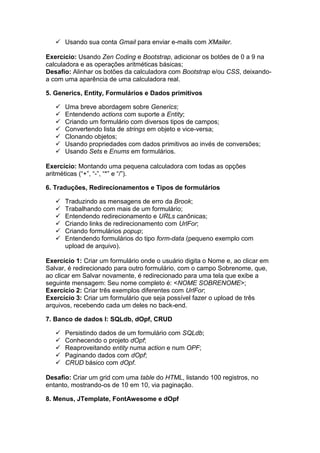  Usando sua conta Gmail para enviar e-mails com XMailer.
Exercício: Usando Zen Coding e Bootstrap, adicionar os botões de 0 a 9 na
calculadora e as operações aritméticas básicas;
Desafio: Alinhar os botões da calculadora com Bootstrap e/ou CSS, deixando-
a com uma aparência de uma calculadora real.
5. Generics, Entity, Formulários e Dados primitivos
 Uma breve abordagem sobre Generics;
 Entendendo actions com suporte a Entity;
 Criando um formulário com diversos tipos de campos;
 Convertendo lista de strings em objeto e vice-versa;
 Clonando objetos;
 Usando propriedades com dados primitivos ao invés de conversões;
 Usando Sets e Enums em formulários.
Exercício: Montando uma pequena calculadora com todas as opções
aritméticas (“+”, “-”, “*” e “/”).
6. Traduções, Redirecionamentos e Tipos de formulários
 Traduzindo as mensagens de erro da Brook;
 Trabalhando com mais de um formulário;
 Entendendo redirecionamento e URLs canônicas;
 Criando links de redirecionamento com UrlFor;
 Criando formulários popup;
 Entendendo formulários do tipo form-data (pequeno exemplo com
upload de arquivo).
Exercício 1: Criar um formulário onde o usuário digita o Nome e, ao clicar em
Salvar, é redirecionado para outro formulário, com o campo Sobrenome, que,
ao clicar em Salvar novamente, é redirecionado para uma tela que exibe a
seguinte mensagem: Seu nome completo é: <NOME SOBRENOME>;
Exercício 2: Criar três exemplos diferentes com UrlFor;
Exercício 3: Criar um formulário que seja possível fazer o upload de três
arquivos, recebendo cada um deles no back-end.
7. Banco de dados I: SQLdb, dOpf, CRUD
 Persistindo dados de um formulário com SQLdb;
 Conhecendo o projeto dOpf;
 Reaproveitando entity numa action e num OPF;
 Paginando dados com dOpf;
 CRUD básico com dOpf.
Desafio: Criar um grid com uma table do HTML, listando 100 registros, no
entanto, mostrando-os de 10 em 10, via paginação.
8. Menus, JTemplate, FontAwesome e dOpf
 
