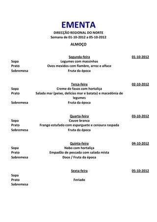 EMENTA
                       DIRECÇÃO REGIONAL DO NORTE
                     Semana de 01-10-2012 a 05-10-2012
                                  ALMOÇO

                               Segunda-feira                           01-10-2012
Sopa                      Legumes com massinhas
Prato              Ovos mexidos com fiambre, arroz e alface
Sobremesa                     Fruta da época


                                   Terça-feira                         02-10-2012
Sopa                     Creme de favas com hortaliça
Prato       Salada mar (peixe, delicias mar e batata) e macedónia de
                                     legumes
Sobremesa                        Fruta da época


                                 Quarta-feira                          03-10-2012
Sopa                             Couve branca
Prato         Frango estufado com esparguete e cenoura raspada
Sobremesa                       Fruta da época


                               Quinta-feira                            04-10-2012
Sopa                        Nabo com hortaliça
Prato               Empadão de pescada com salada mista
Sobremesa                 Doce / Fruta da época


                                  Sexta-feira                          05-10-2012
Sopa
Prato                               Feriado
Sobremesa
 