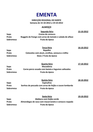 EMENTA
                       DIRECÇÃO REGIONAL DO NORTE
                     Semana de 15-10-2012 a 19-10-2012

                                  ALMOÇO
                                 Segunda-feira                         15-10-2012
Sopa                           Creme de cenoura
Prato       Nuggets de frango com arroz de tomate e salada de alface
Sobremesa                       Fruta da época


                                  Terça-feira                          16-10-2012
Sopa                                Repolho
Prato            Cotovelos com atum, ervilhas, cenoura e milho
Sobremesa                    Doce / Fruta da época


                                 Quarta-feira                          17-10-2012
Sopa                              Macedónia
Prato         Carne porco assada com batata e legumes salteados
Sobremesa                      Fruta da época


                                 Quinta-feira                          18-10-2012
Sopa                              Espinafres
Prato       Sonhos de pescada com arroz de feijão e couve lombarda
Sobremesa                       Fruta da época


                                 Sexta-feira                           19-10-2012
Sopa                      Abóbora com feijão-verde
Prato       Almondegas de vaca com macarronete e cenoura raspada
Sobremesa                      Fruta da época
 