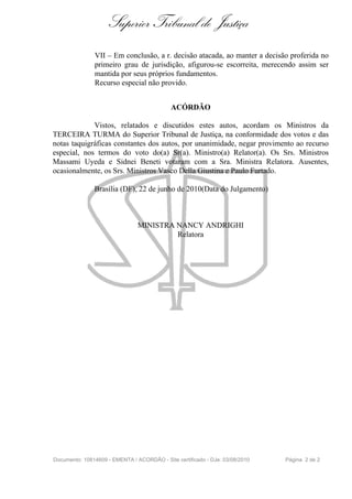 Superior Tribunal de Justiça
               VII – Em conclusão, a r. decisão atacada, ao manter a decisão proferida no
               primeiro grau de jurisdição, afigurou-se escorreita, merecendo assim ser
               mantida por seus próprios fundamentos.
               Recurso especial não provido.


                                            ACÓRDÃO

             Vistos, relatados e discutidos estes autos, acordam os Ministros da
TERCEIRA TURMA do Superior Tribunal de Justiça, na conformidade dos votos e das
notas taquigráficas constantes dos autos, por unanimidade, negar provimento ao recurso
especial, nos termos do voto do(a) Sr(a). Ministro(a) Relator(a). Os Srs. Ministros
Massami Uyeda e Sidnei Beneti votaram com a Sra. Ministra Relatora. Ausentes,
ocasionalmente, os Srs. Ministros Vasco Della Giustina e Paulo Furtado.

               Brasília (DF), 22 de junho de 2010(Data do Julgamento)



                                MINISTRA NANCY ANDRIGHI
                                         Relatora




Documento: 10814609 - EMENTA / ACORDÃO - Site certificado - DJe: 03/08/2010   Página 2 de 2
 