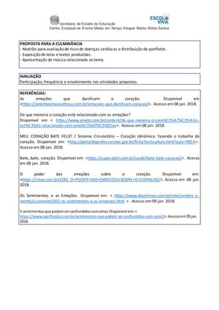 Secretaria de Estado da Educação
Centro Estadual de Ensino Médio em Tempo Integral Marita Motta Santos
PROPOSTA PARA A CULMINÂNCIA
- Mutirão para avaliação de risco de doenças cardíacas e distribuição de panfletos.
- Exposição de telas e textos produzidas.
- Apresentação de música relacionada ao tema.
AVALIAÇÃO
Participação, frequência e envolvimento nas atividades propostas.
REFERÊNCIAS:
As emoções que danificam o coração. Disponível em
<https://amenteemaravilhosa.com.br/emocoes-que-danificam-coracao/>. Acesso em 08 jan. 2018.
De que maneira o coração está relacionado com as emoções?
Disponível em < https://www.amato.com.br/content/de-que-maneira-o-cora%C3%A7%C3%A3o-
est%C3%A1-relacionado-com-emo%C3%A7%C3%B5es>. Acesso em 08 jan. 2018.
MEU CORAÇÃO BATE FELIZ! / Sistema Circulatório – Coração (dinâmica: fazendo o trabalho do
coração. Disponível em: <http://portaldoprofessor.mec.gov.br/fichaTecnicaAula.html?aula=9854>.
Acesso em 08 jan. 2018.
Bate, bate, coração. Disponível em: <https://super.abril.com.br/saude/bate-bate-coracao/>. Acesso
em 08 jan. 2018.
O poder das emoções sobre o coração. Disponível em:
<https://istoe.com.br/2282_O+PODER+DAS+EMOCOES+SOBRE+O+CORACAO/>. Acesso em 08 jan.
2018.
Os Sentimentos e as Emoções. Disponível em: < https://www.docelimao.com.br/site/cerebro-a-
mente/o-conceito/355-os-sentimentos-e-as-emocoes.html > . Acesso em 09 jan. 2018.
5 sentimentosque podemserconfundidoscomamor.Disponível em:<
https://www.significados.com.br/sentimentos-que-podem-ser-confundidos-com-amor/>.Acessoem09 jan.
2018.
 