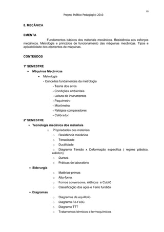 10
                             Projeto Político Pedagógico 2010


8. MECÂNICA


EMENTA
                  Fundamentos básicos dos materiais mecânicos. Resistência aos esforços
mecânicos. Metrologia e princípios de funcionamento das máquinas mecânicas. Tipos e
aplicabilidade dos elementos de máquinas.


CONTEÚDOS


1º SEMESTRE
      Máquinas Mecânicas
             Metrologia
             - Conceitos fundamentais da metrologia
                    - Teoria dos erros
                    - Condições ambientais
                    - Leitura de instrumentos
                    - Paquímetro
                    - Micrômetro
                    - Relógios comparadores
                    - Calibrador
2º SEMESTRE
      Tecnologia mecânica dos materiais
                o   Propriedades dos materiais
                    o     Resistência mecânica
                    o     Tenacidade
                    o     Ductilidade
                    o Diagrama Tensão x Deformação especifica ( regime plástico,
                    elástico)
                    o     Dureza
                    o     Práticas de laboratório
      Siderurgia
                    o     Matérias-primas
                    o     Alto-forno
                    o     Fornos conversores, elétricos e Cubilô
                    o     Classificação dos aços e Ferro fundido
      Diagramas
                    o     Diagramas de equilibrio
                    o     Diagrama Fe-Fe3C
                    o     Diagrama TTT
                    o     Tratamentos térmicos e termoquímicos
 