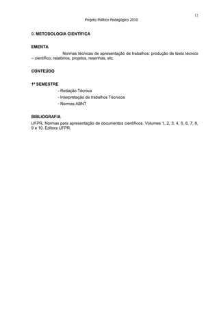 12
                             Projeto Político Pedagógico 2010


9. METODOLOGIA CIENTÍFICA


EMENTA
                    Normas técnicas de apresentação de trabalhos: produção de texto técnico
– científico, relatórios, projetos, resenhas, etc.


CONTEÚDO


1º SEMESTRE
              - Redação Técnica
              - Interpretação de trabalhos Técnicos
              - Normas ABNT


BIBLIOGRAFIA
UFPR. Normas para apresentação de documentos científicos. Volumes 1, 2, 3, 4, 5, 6, 7, 8,
9 e 10. Editora UFPR.
 