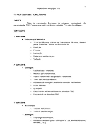 13
                            Projeto Político Pedagógico 2010


10. PROCESSOS ELETROMECÂNICOS


EMENTA
                Tipos de manutenção. Processos de usinagem convencional, não
convencional e CNC. Processos de conformação dos materiais. Princípios de soldagem.


CONTEUDOS


2º SEMESTRE
             Conformação Mecânica
                        Tipos de Máquinas, Formas de Tratamentos Térmicos, Matéria-
                        prima, Produtos e Defeitos nos Processos de:
                        Fundição
                        Extrusão
                        Laminação
                        Forjamento e estampagem
                        Trefilação


3º SEMESTRE
             Usinagem
                        Geometria da Ferramenta.
                        Materiais para Ferramentas.
                        Vida da Ferramenta e desgastes da Ferramenta.
                        Teoria de Corte dos Materiais.
                        Processos de Usinagem Geométrica Definida e não-definida.
                        Fluído de Corte.
                        Ajustagem.
                        Componentes e Características das Máquinas CNC.
                        Programação de Máquinas CNC



4º SEMESTRE
             Manutenção
                        Tipos de manutenção
                        Técnicas de manutenção
             Soldagem
                        Segurança em soldagem;
                        Processos utilizados para a Soldagem (a Gás, Eletrodo revestido,
                        MIG-MAG, TIG);
 