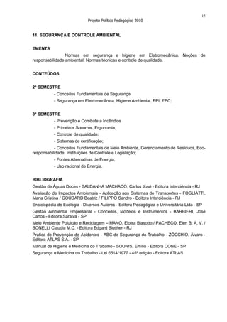15
                             Projeto Político Pedagógico 2010


11. SEGURANÇA E CONTROLE AMBIENTAL


EMENTA
                 Normas em segurança e higiene em Eletromecânica. Noções de
responsabilidade ambiental. Normas técnicas e controle de qualidade.


CONTEÚDOS


2º SEMESTRE
           - Conceitos Fundamentais de Segurança
           - Segurança em Eletromecânica, Higiene Ambiental, EPI, EPC;


3º SEMESTRE
           - Prevenção e Combate a Incêndios
           - Primeiros Socorros, Ergonomia;
           - Controle de qualidade;
           - Sistemas de certificação;
           - Conceitos Fundamentais de Meio Ambiente, Gerenciamento de Resíduos, Eco-
responsabilidade, Instituições de Controle e Legislação;
           - Fontes Alternativas de Energia;
           - Uso racional de Energia.


BIBLIOGRAFIA
Gestão de Águas Doces - SALDANHA MACHADO, Carlos José - Editora Interciência - RJ
Avaliação de Impactos Ambientais - Aplicação aos Sistemas de Transportes - FOGLIATTI,
Maria Cristina / GOUDARD Beatriz / FILIPPO Sandro - Editora Interciência - RJ
Enciclopédia de Ecologia - Diversos Autores - Editora Pedagógica e Universitária Ltda - SP
Gestão Ambiental Empresarial - Conceitos, Modelos e Instrumentos - BARBIERI, José
Carlos - Editora Saraiva - SP
Meio Ambiente Poluição e Reciclagem – MANO, Eloisa Biasotto / PACHECO, Elen B. A. V. /
BONELLI Claudia M.C. - Editora Edgard Blucher - RJ
Prática de Prevenção de Acidentes - ABC de Segurança do Trabalho - ZÓCCHIO, Álvaro -
Editora ATLAS S.A. - SP
Manual de Higiene e Medicina do Trabalho - SOUNIS, Emílio - Editora CONE - SP
Segurança e Medicina do Trabalho - Lei 6514/1977 - 45ª edição - Editora ATLAS
 