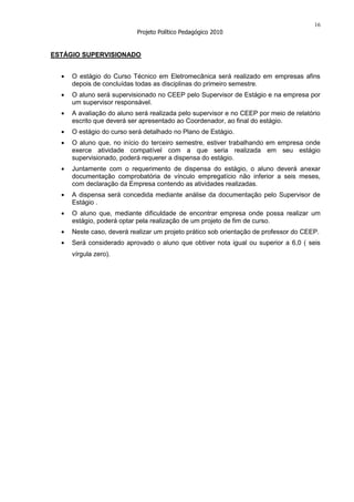 16
                          Projeto Político Pedagógico 2010


ESTÁGIO SUPERVISIONADO


     O estágio do Curso Técnico em Eletromecânica será realizado em empresas afins
     depois de concluídas todas as disciplinas do primeiro semestre.
     O aluno será supervisionado no CEEP pelo Supervisor de Estágio e na empresa por
     um supervisor responsável.
     A avaliação do aluno será realizada pelo supervisor e no CEEP por meio de relatório
     escrito que deverá ser apresentado ao Coordenador, ao final do estágio.
     O estágio do curso será detalhado no Plano de Estágio.
     O aluno que, no início do terceiro semestre, estiver trabalhando em empresa onde
     exerce atividade compatível com a que seria realizada em seu estágio
     supervisionado, poderá requerer a dispensa do estágio.
     Juntamente com o requerimento de dispensa do estágio, o aluno deverá anexar
     documentação comprobatória de vínculo empregatício não inferior a seis meses,
     com declaração da Empresa contendo as atividades realizadas.
     A dispensa será concedida mediante análise da documentação pelo Supervisor de
     Estágio .
     O aluno que, mediante dificuldade de encontrar empresa onde possa realizar um
     estágio, poderá optar pela realização de um projeto de fim de curso.
     Neste caso, deverá realizar um projeto prático sob orientação de professor do CEEP.
     Será considerado aprovado o aluno que obtiver nota igual ou superior a 6,0 ( seis
     vírgula zero).
 