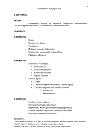 4
                                   Projeto Político Pedagógico 2010


3. ELETRÔNICA


EMENTA
                  Fundamentos teóricos da eletrônica. Dispositivos                        semicondutores.
Circuitos integrados dedicados. Acionamentos e controles eletrônicos.


CONTEÚDOS


2º SEMESTRE
                     Diodos
                     Circuitos com diodos
                     Transistores
                     Modos de operação do transistor
                     Circuitos com semicondutores de potência
                     Práticas de laboratório


3º SEMESTRE
                     Sistemas de numeração
                              Sistema binário
                              Sistema hexadecimal
                              Sistema octadecimal
                              Álgebra booleana
                     Funções lógicas
                               Lógica
                               Circuitos Integrados envolvendo funções lógicas.
                               Circuitos integrados com funções especiais
                                        o   Contadores
                                        o   Multivibradores


4º SEMESTRE
                     Interface homem-máquina
                     Controladores lógico-programáveis
                     Programação de PLC (controlador lógico programável)
                     Controle eletrônico de partida e velocidade de motores.
                     Práticas de laboratório e simulação.


BIBLIOGRAFIA
Curso Completo de Eletrônica. U. S. Navy, Burau of naval Personnel, Training Publications, Hemus, São Paulo
MALVINO, Albert P. - Eletrônica, vol. 1 e 2, Edição revisada. Makron Books
MILLMAN e HALKIAS – Electronic Devices and Circuits. – McGraw-Hill Book Company
 