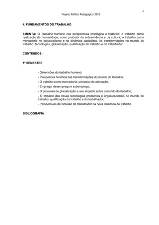 6
                           Projeto Político Pedagógico 2010


4. FUNDAMENTOS DO TRABALHO


EMENTA; O Trabalho humano nas perspectivas ontológica e histórica; o trabalho como
realização da humanidade, como produtor da sobrevivência e da cultura; o trabalho como
mercadoria no industrialismo e na dinâmica capitalista. As transformações no mundo do
trabalho: tecnologias, globalização, qualificação do trabalho e do trabalhador.


CONTEÚDOS:


1º SEMESTRE


          - Dimensões do trabalho humano;
          - Perspectiva histórica das transformações do mundo do trabalho;
          - O trabalho como mercadoria: processo de alienação;
          - Emprego, desemprego e subemprego;
          - O processo de globalização e seu impacto sobre o mundo do trabalho;
          - O impacto das novas tecnologias produtivas e organizacionais no mundo do
          trabalho; qualificação do trabalho e do trabalhador;
          - Perspectivas de inclusão do trabalhador na nova dinâmica do trabalho.


BIBLIOGRAFIA
 