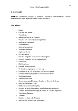 10
                             Projeto Político Pedagógico 2010


5. ELETRÔNICA


EMENTA: Fundamentos teóricos da eletrônica. Dispositivos semicondutores. Circuitos
integrados dedicados. Acionamentos e controles eletrônicos.



CONTEÚDOS:


          Diodos;
          Circuitos com diodos;
          Transistores;
          Modos de operação do transistor;
          Circuitos com semicondutores de potência;
          Sistemas de numeração:
          Sistema binário;
          Sistema hexadecimal;
          Sistema octadecimal;
          Álgebra booleana;
          Funções lógicas;
          Circuitos Integrados envolvendo funções lógicas;
          Circuitos integrados com funções especiais;
          Contadores;
          Multivibradores;
          Interface homem-máquina;
          Controladores lógico-programáveis - clp
          Programação de CLP (controlador lógico programável);
          Controle eletrônico de partida e velocidade de motores;
          Controles discretos;
          Automação industrial;
          Comportamento de Diodos em Circuitos de Corrente Contínua;
          Retificadores de Meia Onda;
          Retificadores de Onda Completa;
          Circuitos contendo Retificadores Monofásicos não controlados;
          Técnicas Básicas de Construção de Placas de Circuitos Impressos;
          Transistores Bipolares;
          Tiristores;
          Circuitos de Disparo de Tiristores;
          Retificadores Trifásicos não controlados;
 