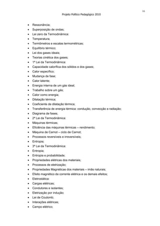 16
                        Projeto Político Pedagógico 2010


Ressonância;
Superposição de ondas;
Lei zero da Termodinâmica:
Temperatura;
Termômetros e escalas termométricas;
Equilíbrio térmico;
Lei dos gases ideais;
Teorias cinética dos gases;
1ª Lei da Termodinâmica:
Capacidade calorífica dos sólidos e dos gases;
Calor específico;
Mudança de fase;
Calor latente;
Energia interna de um gás ideal;
Trabalho sobre um gás;
Calor como energia;
Dilatação térmica;
Coeficiente de dilatação térmica;
Transferência de energia térmica: condução, convecção e radiação;
Diagrama de fases;
2ª Lei da Termodinâmica:
Máquinas térmicas;
Eficiência das máquinas térmicas – rendimento;
Máquina de Carnot – ciclo de Carnot;
Processos reversíveis e irreversíveis;
Entropia;
3ª Lei da Termodinâmica:
Entropia;
Entropia e probabilidade;
Propriedades elétricas dos materiais;
Processos de eletrização;
Propriedades Magnéticas dos materiais – imãs naturais;
Efeito magnético da corrente elétrica e os demais efeitos;
Eletrostática:
Cargas elétricas;
Condutores e isolantes;
Eletrização por indução;
Lei de Coulomb;
Interações elétricas;
Campo elétrico;
 