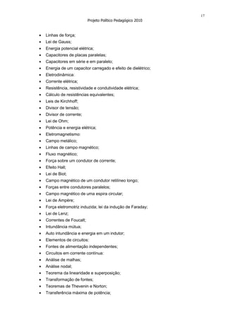 17
                        Projeto Político Pedagógico 2010


Linhas de força;
Lei de Gauss;
Energia potencial elétrica;
Capacitores de placas paralelas;
Capacitores em série e em paralelo;
Energia de um capacitor carregado e efeito de dielétrico;
Eletrodinâmica:
Corrente elétrica;
Resistência, resistividade e condutividade elétrica;
Cálculo de resistências equivalentes;
Leis de Kirchhoff;
Divisor de tensão;
Divisor de corrente;
Lei de Ohm;
Potência e energia elétrica;
Eletromagnetismo:
Campo metálico;
Linhas de campo magnético;
Fluxo magnético;
Força sobre um condutor de corrente;
Efeito Hall;
Lei de Biot;
Campo magnético de um condutor retilíneo longo;
Forças entre condutores paralelos;
Campo magnético de uma espira circular;
Lei de Ampère;
Força eletromotriz induzida; lei da indução de Faraday;
Lei de Lenz;
Correntes de Foucalt;
Intundãncia mútua;
Auto intundância e energia em um indutor;
Elementos de circuitos:
Fontes de alimentação independentes;
Circuitos em corrente contínua:
Análise de malhas;
Análise nodal;
Teorema da linearidade e superposição;
Transformação de fontes;
Teoremas de Thevenin e Norton;
Transferência máxima de potência;
 