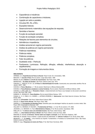 18
                                         Projeto Político Pedagógico 2010


          Capacitância e indutância:
          Combinação de capacitores e indutores;
          Ligação em série e paralelo;
          Circuitos RC, RL e RCL:
          Equações básicas;
          Desenvolvimento matemático das equações de resposta;
          Senóides e fasores:
          Função de excitação senoidal;
          Função de excitação complexa;
          Relações de fasores para elementos de circuitos;
          Admitância e impedância;
          Análise sensorial em regime permanente;
          Análise de potência em regime permanente:
          Potência instantânea;
          Potência média;
          Potência complexa;
          Fator de potência;
          Dualidade onda – Partícula;
          Fenômenos Luminosos: Refração; difração; reflexão; interferência; absorção e
          espalhamento;
          Formação de imagens e instrumentos óticos.

BIBLIOGRAFIA
ARRIBAS, S. D. Experiências de Física na Escola. Passo Fundo: Ed. Universitária, 1996.
BEN-DOV, Y. Convite à Física. Rio de Janeiro: Jorge Zahar Editor, 1996.
BRAGA, M. [et al.] Newton e o triunfo do mecanicismo. São Paulo: Atual, 1999.
BERNSTEIN, J. As idéias de Einstein. São Paulo: Editora Cultrix Ltda, 1973.
CARUSO, F. ; ARAÚJO, R. M. X. de. A Física e a Geometrização do mundo: Construindo uma cosmovisão científica. Rio de
Janeiro: CBPF, 1998.
CHAVES, A. Física: Mecânica. v. 1. Rio de Janeiro: Reichmann e Affonso Editores,2000.
CHAVES, A. Física-Sistemas complexos e outras fronteiras. Rio de Janeiro: Reichmann & Affonso Editores, 2000.
CHAVES, A.; SHELLARD, R. C.. Pensando o futuro: o desenvolvimento da Física e sua inserção na vida social e econômica
do país. São Paulo: SBF, 2005.
EISBERG, R.; RESNICK R.: Física Quântica. Rio de Janeiro:Editora Campus, 1979.
FIANÇA, A . C. C.; PINO, E. D.; SODRÉ, L.; JATENCO-PEREIRA, V. Astronomia: Uma Visão Geral do Universo. São Paulo:
Edusp, 2003.
GALILEI, G. O Ensaiador. São Paulo: Editora Nova Cultural, 2000.
GALILEI, G. Duas novas ciências. São Paulo: Ched, 1985.
GARDELLI, D. Concepções de Interação Física: Subsídios para uma abordagem histórica do assunto no ensino médio. São
Paulo, 2004. Dissertação de Mestrado. USP
HALLIDAY, D.; RESNICK, R. WALKER, J. Fundamentos de Física. v. 2, 6 ed. Rio de Janeiro: LTC, 2002.
JACKSON, J. D.; MACEDO, A. (Trad.) Eletrodinâmica Clássica. 2ª ed. Rio de Janeiro: Guanabara, 1983.
KNELLER, G. F. A ciência como uma atividade humana. São Paulo: Zahar/ Edusp, 1980.
LOPES, J. L. Uma história da Física no Brasil. São Paulo: Editora Livraria da Física, 2004.
MARTINS, R. Andrade. O Universo. Teorias sobre sua origem e evolução. 5ª ed. São Paulo: Moderna, 1997.
MARTINS, R. Andrade. Física e História: o papel da teoria da relatividade. In: Ciência e Cultura 57 (3): 25-29, jul/set, 2005.
MENEZES, L. C. A matéria – Uma Aventura do Espírito: Fundamentos e Fronteiras do Conhecimento Físico. São Paulo:
Editora Livraria da Física, 2005.
NARDI, R. (org.). Pesquisas em ensino de Física. 3ª ed. São Paulo: Escrituras, 2004.
 