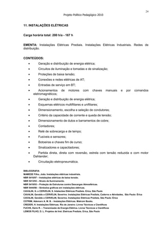 24
                                      Projeto Político Pedagógico 2010


11. INSTALAÇÕES ELÉTRICAS


Carga horária total: 200 h/a - 167 h


EMENTA: Instalações Elétricas Prediais. Instalações Elétricas Industriais. Redes de
distribuição.


CONTEÚDOS:
              Geração e distribuição de energia elétrica;
              Circuitos de iluminação e tomadas e de sinalização;
              Proteções de baixa tensão;
              Conexões e redes elétricas de AT;
              Entradas de serviço em BT;
             Acionamentos           de    motores        com     chaves      manuais      e   por    comandos
         eletromagnéticos;
              Geração e distribuição de energia elétrica;
              Esquemas elétricos multifiliares e unifiliares;
              Dimensionamento, escolha e seleção de condutores;
              Critério da capacidade de corrente e queda de tensão;
              Dimensionamento de dutos e barramentos de cobre;
              Contadores;
              Relé de sobrecarga e de tempo;
              Fusíveis e sensores;
              Botoeiras e chaves fim de curso;
              Sinalizadores e capacitadores;
            Partida direta, direta com reversão, estrela com tensão reduzida e com motor
         Dahlander;
              Circuitação eletropneumática.

BIBLIOGRAFIA
MAMEDE Filho, João. Instalações elétricas industriais.
NBR 5410/97 – Instalações elétricas de baixa tensão.
NBR 5413/93 – Níveis de Iluminamento.
NBR 5419/93 – Proteção de Estruturas contra Descargas Atmosféricas.
NBR 5444/86 – Símbolos gráficos em instalações elétricas.
CAVALIN, G. e CERVELIN, S. Intalacões Elétricas Prediais. Erica, São Paulo
CAVALIN, Geraldo e CERVELIN, Severino. Instalações Elétricas Prediais, Caderno e Atividades, São Paulo: Érica
CAVALIN, Geraldo e CERVELIN, Severino. Instalações Elétricas Prediais, São Paulo: Érica
COTRIM, Ademaro A. M. B. - Instalações Elétricas. Makrom Books.
CREDER, H. Instalações Elétricas. Rio de Janeiro: Livros Técnicos e Científicos
FUCHS, Dario R. – Transmissão de Energia Elétrica. Livros Técnicos e Científicos
LEMOS FILHO, D. L. Projetos de Inst. Eletricas Prediais. Erica, São Paulo
 