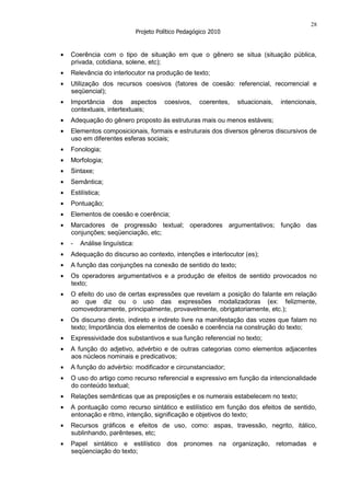 28
                           Projeto Político Pedagógico 2010


Coerência com o tipo de situação em que o gênero se situa (situação pública,
privada, cotidiana, solene, etc);
Relevância do interlocutor na produção de texto;
Utilização dos recursos coesivos (fatores de coesão: referencial, recorrencial e
seqüencial);
Importância dos aspectos             coesivos,     coerentes,   situacionais,   intencionais,
contextuais, intertextuais;
Adequação do gênero proposto às estruturas mais ou menos estáveis;
Elementos composicionais, formais e estruturais dos diversos gêneros discursivos de
uso em diferentes esferas sociais;
Fonologia;
Morfologia;
Sintaxe;
Semântica;
Estilística;
Pontuação;
Elementos de coesão e coerência;
Marcadores de progressão textual; operadores argumentativos; função das
conjunções; seqüenciação, etc;
-   Análise linguística:
Adequação do discurso ao contexto, intenções e interlocutor (es);
A função das conjunções na conexão de sentido do texto;
Os operadores argumentativos e a produção de efeitos de sentido provocados no
texto;
O efeito do uso de certas expressões que revelam a posição do falante em relação
ao que diz ou o uso das expressões modalizadoras (ex: felizmente,
comovedoramente, principalmente, provavelmente, obrigatoriamente, etc.);
Os discurso direto, indireto e indireto livre na manifestação das vozes que falam no
texto; Importância dos elementos de coesão e coerência na construção do texto;
Expressividade dos substantivos e sua função referencial no texto;
A função do adjetivo, advérbio e de outras categorias como elementos adjacentes
aos núcleos nominais e predicativos;
A função do advérbio: modificador e circunstanciador;
O uso do artigo como recurso referencial e expressivo em função da intencionalidade
do conteúdo textual;
Relações semânticas que as preposições e os numerais estabelecem no texto;
A pontuação como recurso sintático e estilístico em função dos efeitos de sentido,
entonação e ritmo, intenção, significação e objetivos do texto;
Recursos gráficos e efeitos de uso, como: aspas, travessão, negrito, itálico,
sublinhando, parênteses, etc;
Papel sintático e estilístico dos pronomes na organização, retomadas e
seqüenciação do texto;
 