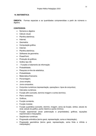 30
                             Projeto Político Pedagógico 2010


14. MATEMÁTICA


EMENTA:    Formas espaciais e as quantidades compreendidas a partir de números e
álgebra.


CONTEÚDOS:
     Números e álgebra:
     Cálculo visual;
     Planilha eletrônica;
     Internet;
     Geometria:
     Computação gráfica;
     Internet;
     Planilha eletrônica;
     Softwares de geometria;
     PowerPoint;
     Produção de gráficos;
     Gráfico tipo 3D;
     - Funções e tratamento de informação:
     Probabilidade;
     Pesquisa on-line de estatística;
     Probabilidade;
     Matemática financeira;
     Porcentagem;
     Juros simples;
     Juros compostos;
     Conjuntos numéricos (representação, operações e tipos de conjuntos);
     Intervalos numéricos;
     Função afim (conceito, domínio imagem e contra domínio);
     Plano cartesiano;
     Gráficos,
     Função constante,
     Função modular,
     Função quadrática (conceito, domínio, imagem, zeros da função, vértice, estudo do
     sinal, estudo do gráfico, ponto máximo e ponto mínimo);
     Função exponencial (rever potenciação e propriedades), gráficos, equações
     exponenciais e inequações;
     Seqüências numéricas:
     Progressão aritmética (termo geral, representação, soma e interpolação),
     Progressão geométrica (termo geral, representação, soma finita e infinita e
     interpolação);
 