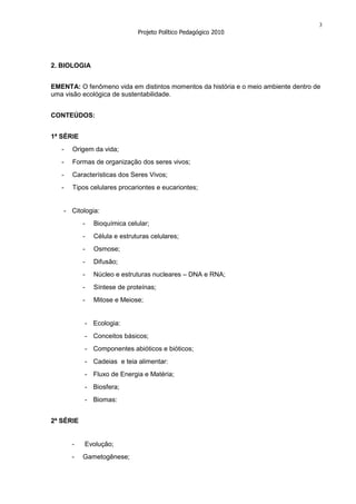 3
                              Projeto Político Pedagógico 2010




2. BIOLOGIA


EMENTA: O fenômeno vida em distintos momentos da história e o meio ambiente dentro de
uma visão ecológica de sustentabilidade.


CONTEÚDOS:


1ª SÉRIE
   -   Origem da vida;
   -   Formas de organização dos seres vivos;
   -   Características dos Seres Vivos;
   -   Tipos celulares procariontes e eucariontes;


    - Citologia:
           -   Bioquímica celular;
           -   Célula e estruturas celulares;
           -   Osmose;
           -   Difusão;
           -   Núcleo e estruturas nucleares – DNA e RNA;
           -   Síntese de proteínas;
           -   Mitose e Meiose;


           - Ecologia:
           - Conceitos básicos;
           - Componentes abióticos e bióticos;
           - Cadeias e teia alimentar:
           - Fluxo de Energia e Matéria;
           - Biosfera;
           - Biomas:


2ª SÉRIE


       -   Evolução;
       -   Gametogênese;
 