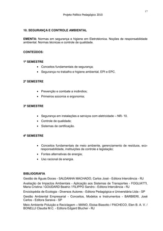 17
                             Projeto Político Pedagógico 2010




10. SEGURANÇA E CONTROLE AMBIENTAL

EMENTA: Normas em segurança e higiene em Eletrotécnica. Noções de responsabilidade
ambiental. Normas técnicas e controle de qualidade.


CONTEÚDOS:


1º SEMESTRE
             Conceitos fundamentais de segurança;
             Segurança no trabalho e higiene ambiental, EPI e EPC.


2º SEMESTRE


             Prevenção e combate a incêndios;
             Primeiros socorros e ergonomia;


3º SEMESTRE


             Segurança em instalações e serviços com eletricidade – NR- 10.
             Controle de qualidade;
             Sistemas de certificação.


4º SEMESTRE


            Conceitos fundamentais de meio ambiente, gerenciamento de resíduos, eco-
            responsabilidade, instituições de controle e legislação;
             Fontes alternativas de energia;
             Uso racional de energia.



BIBLIOGRAFIA
Gestão de Águas Doces - SALDANHA MACHADO, Carlos José - Editora Interciência - RJ
Avaliação de Impactos Ambientais - Aplicação aos Sistemas de Transportes - FOGLIATTI,
Maria Cristina / GOUDARD Beatriz / FILIPPO Sandro - Editora Interciência - RJ
Enciclopédia de Ecologia - Diversos Autores - Editora Pedagógica e Universitária Ltda - SP
Gestão Ambiental Empresarial - Conceitos, Modelos e Instrumentos - BARBIERI, José
Carlos - Editora Saraiva - SP
Meio Ambiente Poluição e Reciclagem – MANO, Eloisa Biasotto / PACHECO, Elen B. A. V. /
BONELLI Claudia M.C. - Editora Edgard Blucher - RJ
 