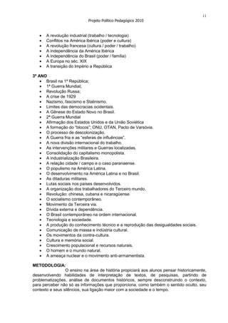 11
                              Projeto Político Pedagógico 2010


       A revolução industrial (trabalho / tecnologia)
       Conflitos na América Ibérica (poder e cultura)
       A revolução francesa (cultura / poder / trabalho)
       A independência da América Ibérica
       A independência do Brasil (poder / família)
       A Europa no séc. XIX
       A transição do Império a República

3º ANO
      Brasil na 1ª República;
      1ª Guerra Mundial;
      Revolução Russa;
      A crise de 1929
      Nazismo, fascismo e Stalinismo.
      Limites das democracias ocidentais.
      A Gênese do Estado Novo no Brasil.
      2ª Guerra Mundial
      Afirmação dos Estados Unidos e da União Soviética
      A formação do “blocos”; ONU, OTAN, Pacto de Varsóvia.
      O processo de descolonização.
      A Guerra fria e as “esferas de influências”.
      A nova divisão internacional do trabalho.
      As intervenções militares e Guerras localizadas.
      Consolidação do capitalismo monopolista.
      A industrialização Brasileira.
      A relação cidade / campo e o caso paranaense.
      O populismo na América Latina.
      O desenvolvimento na América Latina e no Brasil.
      As ditaduras militares.
      Lutas sociais nos países desenvolvidos.
      A organização dos trabalhadores do Terceiro mundo.
      Revolução: chinesa, cubana e nicaragüense.
      O socialismo contemporâneo.
      Movimento da Terceira via.
      Dívida externa e dependência.
      O Brasil contemporâneo na ordem internacional.
      Tecnologia e sociedade.
      A produção do conhecimento técnico e a reprodução das desigualdades sociais.
      Comunicação de massa e indústria cultural.
      Os movimentos da contra-cultura.
      Cultura e memória social.
      Crescimento populacional e recursos naturais.
      O homem e o mundo natural.
      A ameaça nuclear e o movimento anti-armamentista.

METODOLOGIA:
                 O ensino na área de história propiciará aos alunos pensar historicamente,
desenvolvendo habilidades de interpretação de textos, de pesquisas, partindo de
problematizações, análise de documentos históricos, sempre desconstruindo o contexto,
para perceber não só as informações que proporciona, como também o sentido oculto, seu
contexto e seus silêncios, sua ligação maior com a sociedade e o tempo.
 