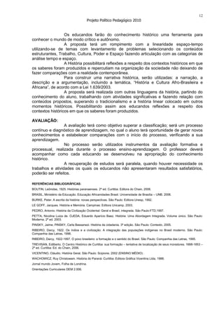 12
                                         Projeto Político Pedagógico 2010


                  Os educandos farão do conhecimento histórico uma ferramenta para
conhecer o mundo de modo crítico e autônomo.
                  A proposta terá um rompimento com a linearidade espaço-tempo
utilizando-se de temas com levantamento de problemas selecionando os conteúdos
estruturantes, Trabalho, Cultura, Poder e Espaço fazendo articulação com as categorias de
análise tempo e espaço.
                  A História possibilitará reflexões a respeito dos contextos históricos em que
os saberes foram produzidos e repercutiam na organização da sociedade não deixando de
fazer comparações com a realidade contemporânea.
                  Para construir uma narrativa histórica, serão utilizadas: a narração, a
descrição e a argumentação, incluindo a temática, “História e Cultura Afro-Brasileira e
Africana”, de acordo com a Lei 1.639/2003.
                  A proposta será realizada com outras linguagens da história, partindo do
conhecimento do aluno, trabalhando com atividades significativas e fazendo relação com
conteúdos propostos, superando o tradicionalismo e a história linear colocado em outros
momentos históricos. Possibilitando assim aos educandos reflexões a respeito dos
contextos históricos em que os saberes foram produzidos.

AVALIAÇÃO:
                  A avaliação terá como objetivo superar a classificação; será um processo
contínuo e diagnóstico de aprendizagem, no qual o aluno terá oportunidade de gerar novos
conhecimentos e estabelecer comparações com o início do processo, verificando a sua
aprendizagem.
                  No processo serão utilizados instrumentos da avaliação formativa e
processual, realizada durante o processo ensino-aprendizagem. O professor deverá
acompanhar como cada educando se desenvolveu na apropriação do conhecimento
histórico.
                  A recuperação de estudos será paralela, quando houver necessidade os
trabalhos e atividades os quais os educandos não apresentaram resultados satisfatórios,
poderão ser refeitos.

REFERÊNCIAS BIBLIOGRÁFICAS:
BOUTIN, Leônidas, 1925. Histórias paranaenses. 2ª ed. Curitiba: Editora do Chain, 2006.
BRASIL, Ministério da Educação. Educação Africanidades Brasil. Universidade de Brasília – UNB. 2006.
BURKE, Peter. A escrita da história: novas perspectivas. São Paulo: Editora Unesp, 1992.
LE GOFF, Jacques. História e Memória. Campinas: Editora Unicamp, 2003.
PEDRO, Antonio. História da Civilização Ocidental: Geral e Brasil, integrada. São Paulo:FTD,1997.
PETTA, Nicolina Luiza de. OJEDA, Eduardo Aparício Baez. História: Uma Abordagem Integrada. Volume único. São Paulo:
Moderna, 2ª ed. 2003.
PINSKY, Jaime; PINSKY, Carla Bassanezi. História da cidadania. 3ª edição. São Paulo: Contexto, 2005.
RIBEIRO, Darcy, 1922. Os índios e a civilização: A integração das populações indígenas no Brasil moderno. São Paulo:
Companhia das Letras, 1996.
RIBEIRO, Darcy, 1922-1997. O povo brasileiro: a formação e o sentido do Brasil. São Paulo: Companhia das Letras, 1995.
TREVISAN, Edilberto. O Centro Histórico de Curitiba: sua formação – tentativa de localização de seus moradores. 1668-1853 –
2ª ed. Curitiba: Ed. do Chain, 2006.
VICENTINO, Cláudio. História Geral. São Paulo: Scipione, 2002 (ENSINO MÉDIO) .
WACHOWICZ, Ruy Christowam. História do Paraná: Curitiba: Editora Gráfica Vicentina Ltda, 1988.
Jornal mundo Jovem, Folha de Londrina.
Orientações Curriculares DEM 2.006.
 