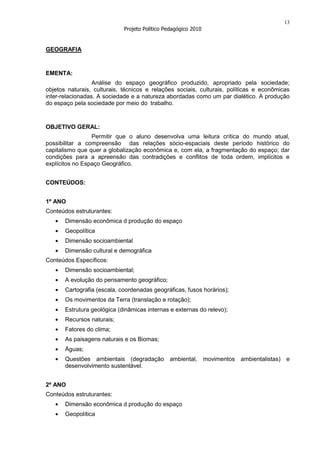 13
                             Projeto Político Pedagógico 2010


GEOGRAFIA



EMENTA:
                  Análise do espaço geográfico produzido, apropriado pela sociedade;
objetos naturais, culturais, técnicos e relações sociais, culturais, políticas e econômicas
inter-relacionadas. A sociedade e a natureza abordadas como um par dialético. A produção
do espaço pela sociedade por meio do trabalho.



OBJETIVO GERAL:
                 Permitir que o aluno desenvolva uma leitura crítica do mundo atual,
possibilitar a compreensão das relações sócio-espaciais deste período histórico do
capitalismo que quer a globalização econômica e, com ela, a fragmentação do espaço; dar
condições para a apreensão das contradições e conflitos de toda ordem, implícitos e
explícitos no Espaço Geográfico.


CONTEÚDOS:


1º ANO
Conteúdos estruturantes:
       Dimensão econômica d produção do espaço
       Geopolítica
       Dimensão socioambiental
       Dimensão cultural e demográfica
Conteúdos Específicos:
       Dimensão socioambiental;
       A evolução do pensamento geográfico;
       Cartografia (escala, coordenadas geográficas, fusos horários);
       Os movimentos da Terra (translação e rotação);
       Estrutura geológica (dinâmicas internas e externas do relevo);
       Recursos naturais;
       Fatores do clima;
       As paisagens naturais e os Biomas;
       Águas;
       Questões ambientais (degradação ambiental, movimentos ambientalistas) e
       desenvolvimento sustentável.


2º ANO
Conteúdos estruturantes:
       Dimensão econômica d produção do espaço
       Geopolítica
 