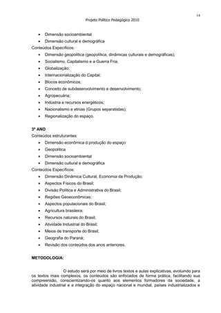14
                                 Projeto Político Pedagógico 2010


       Dimensão socioambiental
       Dimensão cultural e demográfica
Conteúdos Específicos:
       Dimensão geopolítica (geopolítica, dinâmicas culturais e demográficas);
       Socialismo, Capitalismo e a Guerra Fria;
       Globalização;
       Internacionalização do Capital;
       Blocos econômicos;
       Conceito de subdesenvolvimento e desenvolvimento;
       Agropecuária;
       Indústria e recursos energéticos;
       Nacionalismo e etnias (Grupos separatistas);
       Regionalização do espaço.


3º ANO
Conteúdos estruturantes:
       Dimensão econômica d produção do espaço
       Geopolítica
       Dimensão socioambiental
       Dimensão cultural e demográfica
Conteúdos Específicos:
       Dimensão Dinâmica Cultural, Economia da Produção;
       Aspectos Físicos do Brasil;
       Divisão Política e Administrativa do Brasil;
       Regiões Geoeconômicas;
       Aspectos populacionais do Brasil;
       Agricultura brasileira;
       Recursos naturais do Brasil;
       Atividade Industrial do Brasil;
       Meios de transporte do Brasil;
       Geografia do Paraná;
       Revisão dos conteúdos dos anos anteriores.


METODOLOGIA:


                  O estudo será por meio de livros textos e aulas explicativas, evoluindo para
os textos mais complexos, os conteúdos são enfocados de forma prática, facilitando sua
compreensão, conscientizando-os quanto aos elementos formadores da sociedade, a
atividade industrial e a integração do espaço nacional e mundial, países industrializados e
 