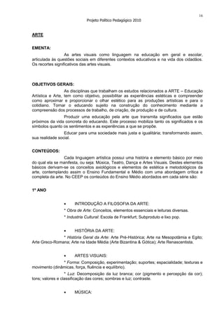 16
                            Projeto Político Pedagógico 2010


ARTE


EMENTA:
                  As artes visuais como linguagem na educação em geral e escolar,
articulada às questões sociais em diferentes contextos educativos e na vida dos cidadãos.
Os recortes significativos das artes visuais.



OBJETIVOS GERAIS:
                  As disciplinas que trabalham os estudos relacionados a ARTE – Educação
Artística e Arte, tem como objetivo, possibilitar as experiências estéticas e compreender
como aproximar e proporcionar o olhar estético para as produções artísticas e para o
cotidiano. Tornar o educando sujeito na construção do conhecimento mediante a
compreensão dos processos de trabalho, de criação, de produção e de cultura.
                Produzir uma educação pela arte que transmita significados que estão
próximos da vida concreta do educando. Este processo mobiliza tanto os significados e os
símbolos quanto os sentimentos e as experiências a que se propõe.
                 Educar para uma sociedade mais justa e igualitária; transformando assim,
sua realidade social.


CONTEÚDOS:
                 Cada linguagem artística possui uma história e elemento básico por meio
do qual ela se manifesta, ou seja: Música, Teatro, Dança e Artes Visuais. Destes elementos
básicos derivam-se os conceitos axiológicos e elementos de estética e metodológicos da
arte, contemplando assim o Ensino Fundamental e Médio com uma abordagem crítica e
completa da arte. No CEEP os conteúdos do Ensino Médio abordados em cada série são:


1º ANO


                      INTRODUÇÃO A FILOSOFIA DA ARTE:
                * Obra de Arte: Conceitos, elementos essenciais e leituras diversas.
                * Industria Cultural: Escola de Frankfurt; Subproduto e lixo pop.


                      HISTÓRIA DA ARTE:
               * História Geral da Arte: Arte Pré-Histórica; Arte na Mesopotâmia e Egito;
Arte Greco-Romana; Arte na Idade Média (Arte Bizantina & Gótica); Arte Renascentista.


                      ARTES VISUAIS:
               * Forma: Composição, experimentação; suportes; espacialidade; texturas e
movimento (dinâmicas, força, fluência e equilíbrio).
                  * Luz: Decomposição da luz branca; cor (pigmento e percepção da cor);
tons; valores e classificação das cores; sombras e luz; contraste.


                      MÚSICA:
 