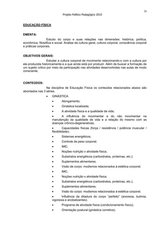 20
                              Projeto Político Pedagógico 2010


EDUCAÇÃO FÍSICA


EMENTA:
                  Estudo do corpo e suas relações nas dimensões: histórica, política,
econômica, filosófica e social. Analise da cultura geral, cultura corporal, consciência corporal
e práticas corporais.


OBJETIVOS GERAIS:
                   Estudar a cultura corporal de movimento relacionando-o com a cultura por
ele produzida historicamente e a que ainda está por produzir. Além de buscar a formação de
um sujeito critico por meio da participação nas atividades desenvolvidas nas aulas de modo
consciente.


CONTEÚDOS:
                Na disciplina de Educação Física os conteúdos relacionados abaixo são
abordados nas 3 séries.
                      GINÁSTICA
                             Alongamento;
                             Ginástica localizada;
                             A atividade física e a qualidade de vida;
                            A influência do movimentar e do não movimentar na
                      manutenção da qualidade de vida e a relação do mesmo com as
                      doenças crônico-degenerativas;
                               Capacidades físicas (força / resistência / potência muscular /
                      flexibilidade);
                             Sistemas energéticos;
                             Controle de peso corporal;
                             IMC;
                             Noções nutrição x atividade física;
                             Substratos energéticos (carboidratos, proteínas, etc.);
                             Suplementos alimentares;
                             Visão de corpo: modismos relacionados à estética corporal;
                             IMC;
                             Noções nutrição x atividade física;
                             Substratos energéticos (carboidratos, proteínas, etc.);
                             Suplementos alimentares;
                             Visão do corpo: modismos relacionados á estética corporal;
                             Influência da ditadura do corpo “perfeito” (anorexia, bulimia,
                      vigorexia e anobalizantes).
                             Programa de atividade física (condicionamento físico);
                             Orientação postural (ginástica corretiva);
 
