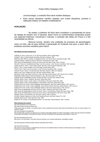 32
                                               Projeto Político Pedagógico 2010


                 uma tecnologia, o conteúdo físico deve receber destaque;
                 Esse campo disciplinar mantém relações com outras disciplinas, portanto é
                 adequado realizar um trabalho multidisciplinar.


AVALIAÇÃO:


                 Ao avaliar o professor de física deve considerar a compreensão do aluno
da relação do homem com a natureza, assim como os conhecimentos construídos quanto
aos aspectos históricos, conceituais e culturais, a evolução das idéias em Física e a não
neutralidade da ciência.
                 Deve-se buscar, sempre uma avaliação do processo de aprendizagem
como um todo, não só para verificar a apropriação do conteúdo mas para, a partir dela, o
professor encontrar subsídios para intervir.

REFERÊNCIAS BIBLIOGRÁFICAS:

CARRON, W. Física: volume único. 2ª ed. São Paulo: Moderna, 2003. (coleção Base)
CHASSOT, Attico. A ciência através dos tempos. São Paulo: Moderna, 1995.
EINSTEIN, Albet; INFELD, Leopoldo. A evolução da Física. 4.ed. Rio de Janeiro: Guanabara Koogan, 1988.
GLEISER, Marcelo. A dança do Universo. São Paulo: Companhia das Letras, 1998.
GREF (Grupo de Reelaboração do Ensino de Física) Física. São Paulo: Edusp, 1993. 3 volumes.
HALLIDAY, David et al. Fundamentos da Física. 4.ed. Rio de Janeiro: Livros Técnicos e Científicos, 1995. 4volumes.
HAZEN, Robert M.; TREFIL, James. Saber Ciência. São Paulo: Cultura Editores Associados, 1999.
HEWITT, Paul G. Física conceitual. 9.ed. Porto Alegre: Artmed Editora, 2002.
TIPLER, Paul A. Física. 4.ed. Rio de Janeiro: Livros Técnicos e Científicos, 2000. 3 volumes.
TOLEDO, Paulo A. Soares. O mundo das cores. São Paulo: Moderna, 1995. (Col. Desafios)
AMALDI, Ugo. Física: Imagens da Física. São Paulo, Editora Scipione, 1995.
BISCUOLA, Gualter José; Maiali, André Cury. Física. São Paulo, Editora Saraiva, 1997. Volume único, 2ª edição.
BONJORNO, Regina Azenha. Física Fundamental: 2º grau, São Paulo, Editora FTD, 1999.
CARROM, Wilson; GUIMARÃES,Osvaldo. As faces da Física. 2.ed. São Paulo: Moderna. 2002.
GASPAR, Alberto. Física 1: Mecânica. São Paulo, Editora Ática, 2000.
GASPAR, Alberto. Física 2: Ondas, Óptica e Termodinâmica. São Paulo, Editora Ática, 2000.
GASPAR, Alberto. Física 3: Eletromagnetismo, Física Moderna. São Paulo, Editora Ática, 2000.
GONÇALVES FILHO, Aurélio. Física e Realidade: Eletromagnetismo. São Paulo, Editora Scipione, 1997. Volume 3.
GONÇALVES FILHO, Aurélio. Física e Realidade: Física Térmica e Óptica. São Paulo, Editora Scipione, 1997. Volume 2.
GONÇALVES FILHO, Aurélio. Física e Realidade: Mecânica. São Paulo, Editora Scipione, 1997. Volume 1.
GREF (Grupo de Reelaboração do Ensino de Física). Física 1: Mecânica. São Paulo, Edusp, 1999.
GREF (Grupo de Reelaboração do Ensino de Física). Física 2: Termodinâmica e Óptica. São Paulo, Edusp, 1999.
GREF (Grupo de Reelaboração do Ensino de Física). Física 3: Eletromagnetismo. São Paulo, Edusp, 1999.
MÁXIMO, Antônio. Curso de física. 5.ed. São Paulo: Scipione. 2000. 3 volumes.
OLIVEIRA, Geraldo Fulgêncio de. Física: Uma Proposta de Ensino. São Paulo, Editora FTD, 1997.
PARANÁ, Djalma Nunes. Física. São Paulo: Ática, 1999.
RAMALHO JR, Francisco. Os fundamentos da física. 7.ed. São Paulo: Editora Moderna, 1999. 3 volumes.

Sites indicados para consulta:
http://www.adorofisica.com.br/index.html
http://www.amasci.com/miscon/miscon.html
Trata-se dos “mitos da ciência”, em especial sobre a Física, explicando equívocos sobre ciência encontrados em livros, na cultura popular e na
mídia (em inglês).
http://www.prossiga.br/prossigabrasil/
Site Prossiga Brasil, programa do CNPq que é um portal de informação brasileira em ciência e tecnologia. Contém links para diversas instituições
de pesquisa e tecnologia e universidades do Brasil e diversas informações sobre pesquisas, pesquisadores, cursos, etc.

http://www.feiradeciencias.com.br/
Site do prof. Luiz Ferraz Neto. Tudo sobre Feiras de Ciências, com inúmeras experiências, orientações e artigos.

http://www.egroups.com/list/ciencialist/ Listas de discussão sobre Ciência.

http://fisica.ufpr.br/ntnujava/
Site do Prof. Fu-Kwun Hwang, do departamento de Física da Universidade Federal do Paraná. Contém dezenas de animações em Java
envolvendo as diversas áreas da Física.
 
