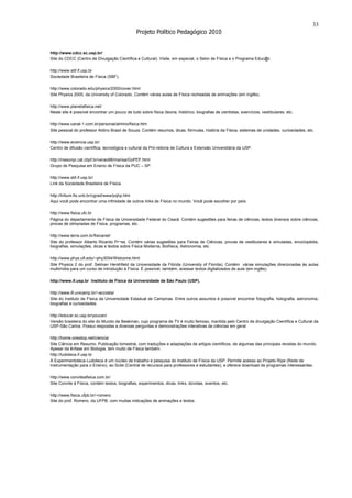 33
                                                Projeto Político Pedagógico 2010


http://www.cdcc.sc.usp.br/
Site do CDCC (Centro de Divulgação Científica e Cultural). Visite, em especial, o Setor de Física e o Programa Educ@r.

http://www.sbf.if.usp.br
Sociedade Brasileira de Física (SBF).

http://www.colorado.edu/physics/2000/cover.html
Site Physics 2000, da University of Colorado. Contém várias aulas de Física recheadas de animações (em inglês).

http://www.planetafisica.net/
Neste site é possível encontrar um pouco de tudo sobre física (teoria, histórico, biografias de cientistas, exercícios, vestibulares, etc.

http://www.canal-1.com.br/personal/almino/fisica.htm
Site pessoal do professor Aldino Brasil de Souza. Contém resumos, dicas, fórmulas, história da Física, sistemas de unidades, curiosidades, etc.

http://www.eciencia.usp.br/
Centro de difusão científica, tecnológica e cultural da Pró-reitoria de Cultura e Extensão Universitária da USP.

http://mesonpi.cat.cbpf.br/verao98/marisa/GoPEF.html
Grupo de Pesquisa em Ensino de Física da PUC – SP.

http://www.sbf.if.usp.br/
Link da Sociedade Brasileira de Física.

http://tritium.fis.unb.br/cgrad/www/pqhp.htm
Aqui você pode encontrar uma infinidade de outros links de Física no mundo. Você pode escolher por país.

http://www.fisica.ufc.br
Página do departamento de Física da Universidade Federal do Ceará. Contém sugestões para feiras de ciências, textos diversos sobre ciências,
provas de olimpíadas de Física, programas, etc.

http://www.terra.com.br/fisicanet/
Site do professor Alberto Ricardo Pr¬ss. Contém várias sugestões para Feiras de Ciências, provas de vestibulares e simuladas, enciclopédia,
biografias, simulações, dicas e textos sobre Física Moderna, Biofísica, Astronomia, etc.

http://www.phys.ufl.edu/~phy3054/Welcome.html
Site Physics 2 do prof. Selman Hershfield da Universidade da Flórida (University of Florida). Contém várias simulações direcionadas às aulas
multimídia para um curso de introdução à Física. É possível, também, acessar textos digitalizados de aula (em inglês).

http://www.if.usp.br Instituto de Física da Universidade de São Paulo (USP).

http://www.ifi.unicamp.br/~accosta/
Site do Instituto de Física da Universidade Estadual de Campinas. Entre outros assuntos é possível encontrar fotografia, holografia, astronomia,
biografias e curiosidades.

http://educar.sc.usp.br/youcan/
Versão brasileira do site do Mundo de Beakman, cujo programa de TV é muito famoso, mantida pelo Centro de divulgação Científica e Cultural da
USP-São Carlos. Possui respostas a diversas perguntas e demonstrações interativas de ciências em geral.

http://home.onestop.net/ciencia/
Site Ciência em Resumo. Publicação bimestral, com traduções e adaptações de artigos científicos, de algumas das principais revistas do mundo.
Apesar da ênfase em Biologia, tem muito de Física também.
http://ludoteca.if.usp.br
A Experimentoteca-Ludoteca é um núcleo de trabalho e pesquisa do Instituto de Física da USP. Permite acesso ao Projeto Ripe (Rede de
Instrumentação para o Ensino), ao Scite (Central de recursos para professores e estudantes), e oferece download de programas interessantes.

http://www.conviteafisica.com.br/
Site Convite à Física, contém textos, biografias, experimentos, dicas, links, dúvidas, eventos, etc.

http://www.fisica.ufpb.br/~romero
Site do prof. Romero, da UFPB, com muitas indicações de animações e textos.
 