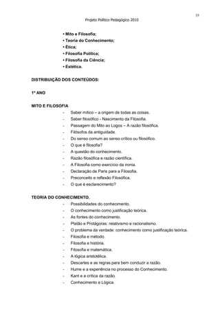 35
                            Projeto Político Pedagógico 2010


             • Mito e Filosofia;
             • Teoria do Conhecimento;
             • Ética;
             • Filosofia Política;
             • Filosofia da Ciência;
             • Estética.


DISTRIBUIÇÃO DOS CONTEÚDOS:


1º ANO


MITO E FILOSOFIA
             -     Saber mítico – a origem de todas as coisas.
             -     Saber filosófico - Nascimento da Filosofia.
             -     Passagem do Mito ao Logos – A razão filosófica.
             -     Filósofos da antiguidade.
             -     Do senso comum ao senso crítico ou filosófico.
             -     O que é filosofia?
             -     A questão do conhecimento.
             -     Razão filosófica e razão científica.
             -     A Filosofia como exercício da ironia.
             -     Declaração de Paris para a Filosofia.
             -     Preconceito e reflexão Filosófica.
             -     O que é esclarecimento?


TEORIA DO CONHECIMENTO.
             -     Possibilidades do conhecimento.
             -     O conhecimento como justificação teórica.
             -     As fontes do conhecimento.
             -     Platão e Protágoras: relativismo e racionalismo.
             -     O problema da verdade: conhecimento como justificação teórica.
             -     Filosofia e método.
             -     Filosofia e história.
             -     Filosofia e matemática.
             -     A lógica aristotélica.
             -     Descartes e as regras para bem conduzir a razão.
             -     Hume e a experiência no processo do Conhecimento.
             -     Kant e a crítica da razão.
             -     Conhecimento e Lógica.
 