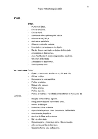 36
                         Projeto Político Pedagógico 2010




2º ANO


             ÉTICA
             -   Pluralidade Ética.
             -   Ética e felicidade.
             -   Ética e moral.
             -   A amizade como questão para a ética.
             -   A amizade e a justiça.
             -   Amizade e sociedade.
             -   O homem: animal e racional.
             -   Liberdade como autonomia do Sujeito.
             -   Razão, desejo e vontade: os limites da liberdade.
             -   A necessidade das normas.
             -   Jean-Paul Sartre: A existência precede a essência.
             -   O homem é liberdade
             -   A necessidade das normas.
             -   Senso comum ético


FILOSOFIA POLÍTICA
             -   O preconceito contra apolítica e a política de fato.
             -   O Ideal político.
             -   Democracia: a esfera pública.
             -   Política e retórica.
             -   Maquiavel e o poder.
             -   Política e Ética.
             -   Política e poder.
             -   Política e violência – O estado como detentor do monopólio da
violência.
             -   Relação entre violência e poder.
             -   Desigualdade social e violência no Brasil.
             -   Política e ideologia.
             -   Direitos sociais e violência.
             -   A propriedade privada como fundamento da liberdade.
             -   A representação política.
             -   A crítica de Marx ao liberalismo.
             -   Marx e a liberdade.
             -   Republicanismo – Liberdade como não dominação.
             -   A lei como garantia da liberdade.
             -   Cidadania formal e/ou participativa.
 