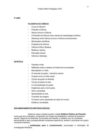 37
                            Projeto Político Pedagógico 2010




3º ANO


                FILOSOFIA DA CIÊNCIA
                -   O que é Ciência?
                -   Filosofia e Ciência.
                -   Senso comum e Ciência.
                -   A Filosofia da Ciência como estudo da metodologia científica.
                -   Diferença entre Ciência comum e Ciência revolucionária.
                -   Revoluções científicas.
                -   Progresso da Ciência.
                -   Ciência e Ética: Bioética.
                -   Bioética e aborto.
                -   Educação sexual.
                -   Ciência e ideologia.


ESTÉTICA
                -   Filosofia e Arte.
                -   Reflexões sobre a beleza na história da humanidade.
                -   Baumgarten e o belo.
                -   O mercado do gosto – Industria cultural.
                -   O gosto como um fato social.
                -   O juízo de gosto na filosofia.
                -   O juízo do gosto na arte.
                -   A universalização do gosto.
                -   Exigências para o bom gosto.
                -   Arte e sociedade.
                -   Necessidade da arte.
                -   O sentido da imagem.
                -   O cinema como expressão de visão do mundo.
                -   Estética e sociedade.


ENCAMINHAMENTOS METODOLÓGICOS


                 Adota-se nessa unidade escolar o Livro Didático Público de Filosofia,
como guia dos conteúdos, enriquecido com textos da atualidade e notícias da imprensa
escrita. Segundo as Diretrizes Curriculares de Filosofia, o trabalho com os conteúdos
estruturantes e seus correspondentes conteúdos específicos, tendem a acontecer em quatro
momentos distintos:
                  - mobilização para o conhecimento: provocação e motivação da
investigação filosófica;
 