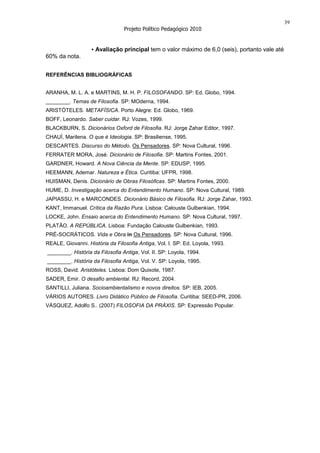 39
                                 Projeto Político Pedagógico 2010


                   ▪ Avaliação principal tem o valor máximo de 6,0 (seis), portanto vale até
60% da nota.


REFERÊNCIAS BIBLIOGRÁFICAS


ARANHA, M. L. A. e MARTINS, M. H. P. FILOSOFANDO. SP: Ed. Globo, 1994.
________. Temas de Filosofia. SP: MOderna, 1994.
ARISTÓTELES. METAFÍSICA. Porto Alegre: Ed. Globo, 1969.
BOFF, Leonardo. Saber cuidar. RJ: Vozes, 1999.
BLACKBURN, S. Dicionários Oxford de Filosofia. RJ: Jorge Zahar Editor, 1997.
CHAUÍ, Marilena. O que é Ideologia. SP: Brasiliense, 1995.
DESCARTES. Discurso do Método. Os Pensadores. SP: Nova Cultural, 1996.
FERRATER MORA, José. Dicionário de Filosofia. SP: Martins Fontes, 2001.
GARDNER, Howard. A Nova Ciência da Mente. SP: EDUSP, 1995.
HEEMANN, Ademar. Natureza e Ética. Curitiba: UFPR, 1998.
HUISMAN, Denis. Dicionário de Obras Filosóficas. SP: Martins Fontes, 2000.
HUME, D. Investigação acerca do Entendimento Humano. SP: Nova Cultural, 1989.
JAPIASSU, H. e MARCONDES. Dicionário Básico de Filosofia. RJ: Jorge Zahar, 1993.
KANT, Immanuel. Crítica da Razão Pura. Lisboa: Calouste Gulbenkian, 1994.
LOCKE, John. Ensaio acerca do Entendimento Humano. SP: Nova Cultural, 1997.
PLATÃO. A REPÚBLICA. Lisboa: Fundação Calouste Gulbenkian, 1993.
PRÉ-SOCRÁTICOS. Vida e Obra in Os Pensadores. SP: Nova Cultural, 1996.
REALE, Giovanni. História da Filosofia Antiga, Vol. I. SP: Ed. Loyola, 1993.
________. História da Filosofia Antiga, Vol. II. SP: Loyola, 1994.
________. História da Filosofia Antiga, Vol. V. SP: Loyola, 1995.
ROSS, David. Aristóteles. Lisboa: Dom Quixote, 1987.
SADER, Emir. O desafio ambiental. RJ: Record, 2004.
SANTILLI, Juliana. Socioambientalismo e novos direitos. SP: IEB, 2005.
VÁRIOS AUTORES. Livro Didático Público de Filosofia. Curitiba: SEED-PR, 2006.
VÁSQUEZ, Adolfo S.. (2007) FILOSOFIA DA PRÁXIS. SP: Expressão Popular.
 
