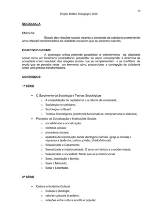 40
                              Projeto Político Pedagógico 2010


SOCIOLOGIA


EMENTA:
                 Estudo das relações sociais visando a conquista da cidadania promovendo
uma reflexão transformadora da realidade social em que se encontra inserido.


OBJETIVOS GERAIS:
                A sociologia crítica pretende possibilitar o entendimento da totalidade
social como um fenômeno contraditório; possibilitar ao aluno compreender a dinâmica da
sociedade como resultado das relações sociais que se complementam e se conflitam de
modo que se perceba nelas um elemento ativo; proporcionar a concepção de cidadania
como uma prática transformadora.


CONTEÚDOS:


1ª SÉRIE


           O Surgimento da Sociologia e Teorias Sociológicas
              o   A consolidação do capitalismo e a ciência da sociedade;
              o   Sociologia no cotidiano;
              o   Sociologia no Brasil;
              o   Teorias Sociológicas (positivista-funcionalista; compreensiva e dialética).
           Processo de Socialização e Instituições Sociais
              o   sociabilidade e socialização;
              o   contatos sociais;
              o   processos sociais;
              o   aparelho de reprodução social ideológico (família, igreja e escola) e
                  repressora (exército, polícia, prisão, direito/tribunal).
              o   Sexualidade e Casamento;
              o   Sexualidade e individualidade: O amor romântico e a modernidade;
              o   Sexualidade e sociedade: Moral sexual e ordem social;
              o   Sexo, procriação e família;
              o   Sexo e Mercado;
              o   Sexo e Liberdade.


2ª SÉRIE


           Cultura e Indústria Cultural
              o   Cultura e ideologia;
              o   valores culturais brasileiro;
              o   relações entre cultura erudita e popular;
 