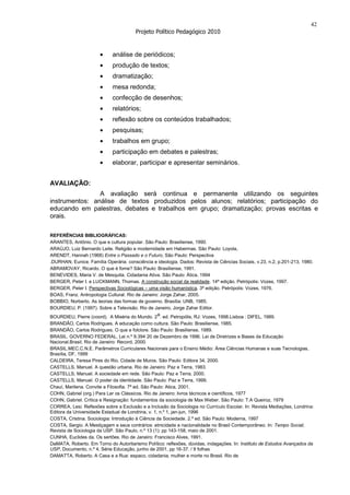 42
                                        Projeto Político Pedagógico 2010


                             análise de periódicos;
                             produção de textos;
                             dramatização;
                             mesa redonda;
                             confecção de desenhos;
                             relatórios;
                             reflexão sobre os conteúdos trabalhados;
                             pesquisas;
                             trabalhos em grupo;
                             participação em debates e palestras;
                             elaborar, participar e apresentar seminários.


AVALIAÇÃO:
                A avaliação será continua e permanente utilizando os seguintes
instrumentos: análise de textos produzidos pelos alunos; relatórios; participação do
educando em palestras, debates e trabalhos em grupo; dramatização; provas escritas e
orais.

REFERÊNCIAS BIBLIOGRÁFICAS:
ARANTES, Antônio. O que e cultura popular. São Paulo: Brasiliense, 1990.
ARAÚJO, Luiz Bernardo Leite. Religião e modernidade em Habermas. São Paulo: Loyola,
ARENDT, Hannah (1968) Entre o Passado e o Futuro, São Paulo: Perspectiva
.DURHAN, Eunice. Família Operária: consciência e ideologia. Dados: Revista de Ciências Sociais, v.23, n.2, p.201-213, 1980.
ABRAMOVAY, Ricardo. O que é fome? São Paulo: Brasiliense, 1991.
BENEVIDES, Maria V. de Mesquita. Cidadania Ativa. São Paulo: Ática, 1994
BERGER, Peter I. e LUCKMANN, Thomas. A construção social da realidade. 14ª edição. Petrópolis: Vozes, 1997.
BERGER, Peter I. Perspectivas Sociológicas – uma visão humanística. 3ª edição. Petrópolis: Vozes, 1976.
BOAS, Franz. Antropologia Cultural. Rio de Janeiro: Jorge Zahar, 2005.
BOBBIO, Norberto. As teorias das formas de governo. Brasília: UNB, 1985.
BOURDIEU, P. (1997). Sobre a Televisão. Rio de Janeiro, Jorge Zahar Editor.
BOURDIEU, Pierre (coord). A Miséria do Mundo. 2a. ed. Petropólis, RJ: Vozes, 1998.Lisboa : DIFEL, 1989.
BRANDÃO, Carlos Rodrigues. A educação como cultura. São Paulo: Brasiliense, 1985.
BRANDÃO, Carlos Rodrigues. O que e folclore. São Paulo: Brasiliense, 1989.
BRASIL. GOVERNO FEDERAL. Lei n.º 9.394 20 de Dezembro de 1996. Lei de Diretrizes e Bases da Educação
Nacional.Brasil. Rio de Janeiro: Record, 2000.
BRASIL.MEC.C.N.E. Parâmetros Curriculares Nacionais para o Ensino Médio: Área Ciências Humanas e suas Tecnologias,
Brasília, DF, 1999
CALDEIRA, Teresa Pires do Rio. Cidade de Muros. São Paulo: Editora 34, 2000.
CASTELLS, Manuel. A questão urbana. Rio de Janeiro: Paz e Terra, 1983.
CASTELLS, Manuel. A sociedade em rede. São Paulo: Paz e Terra, 2000.
CASTELLS, Manuel. O poder da identidade. São Paulo: Paz e Terra, 1999.
Chauí, Marilena. Convite a Filosofia. 7ª ed. São Paulo: Atica, 2001.
COHN, Gabriel (org.) Para Ler os Clássicos. Rio de Janeiro: livros técnicos e científicos, 1977
COHN, Gabriel. Crítica e Resignação: fundamentos da sociologia de Max Weber. São Paulo: T.A Queiroz, 1979
CORREA, Lesi. Reflexões sobre a Exclusão e a Inclusão da Sociologia no Currículo Escolar. In: Revista Mediações, Londrina:
Editora da Universidade Estadual de Londrina, v. 1, n.º 1, jan-jun, 1996
COSTA, Cristina. Sociologia: Introdução à Ciência da Sociedade. 2.ª ed. São Paulo: Moderna, 1997
COSTA, Sergio. A Mestiçagem e seus contrários: etnicidade e nacionalidade no Brasil Contemporâneo. In: Tempo Social;
Revista de Sociologia da USP. São Paulo, n.º 13 (1): pp 143-158, maio de 2001.
CUNHA, Euclides da. Os sertões. Rio de Janeiro: Francisco Alves, 1991.
DaMATA, Roberto. Em Torno do Autoritarismo Político: reflexões, dúvidas, indagações. In: Instituto de Estudos Avançados da
USP, Documento, n.º 4, Série Educação, junho de 2001, pp 16-37. / 9 folhas
DAMATTA, Roberto. A Casa e a Rua: espaco, cidadania, mulher e morte no Brasil. Rio de
 