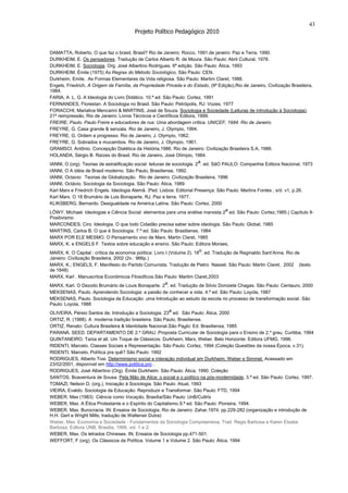 43
                                         Projeto Político Pedagógico 2010


DAMATTA, Roberto. O que faz o brasil, Brasil? Rio de Janeiro: Rocco, 1991.de janeiro: Paz e Terra, 1990.
DURKHEIM, E. Os pensadores. Tradução de Carlos Alberto R. de Moura. São Paulo: Abril Cultural, 1978.
DURKHEIM, E. Sociologia. Org. José Albertino Rodrigues. 6ª edição. São Paulo: Ática, 1993
DURKHEIM, Émile (1975) As Regras do Método Sociológico, São Paulo: CEN.
Durkheim, Emile. As Formas Elementares da Vida religiosa. São Paulo: Martim Claret, 1988.
Engels, Friedrich, A Origem da Família, da Propriedade Privada e do Estado, (9ª Edição),Rio de Janeiro, Civilização Brasileira,
1984.
FARIA, A L. G. A Ideologia do Livro Didático. 10.ª ed. São Paulo: Cortez, 1991
FERNANDES, Florestan. A Sociologia no Brasil. São Paulo: Petrópolis, RJ: Vozes, 1977
FORACCHI, Marialice Mencarini & MARTINS, José de Souza. Sociologia e Sociedade (Leituras de introdução à Sociologia).
21ª reimpressão, Rio de Janeiro: Livros Técnicos e Científicos Editora, 1999.
FREIRE, Paulo. Paulo Freire e educadores de rua: Uma abordagem crítica. UNICEF, 1984. Rio de Janeiro.
FREYRE, G. Casa grande & senzala. Rio de Janeiro, J. Olympio, 1994.
FREYRE, G. Ordem e progresso. Rio de Janeiro, J. Olympio, 1962.
FREYRE, G. Sobrados e mucambos. Rio de Janeiro, J. Olympio, 1961.
GRAMSCI, Antônio. Concepção Dialética da História,1986. Rio de Janeiro: Civilização Brasileira S.A, 1986.
HOLANDA, Sérgio B. Raízes do Brasil. Rio de Janeiro, José Olímpio, 1984.
IANNI, O (org). Teorias de estratificação social: leituras de sociologia. 2 a. ed. SãO PAULO: Companhia Editora Nacional, 1973
IANNI, O A idéia de Brasil moderno. São Paulo, Brasiliense, 1992.
IANNI, Octavio: Teorias da Globalização. Rio de Janeiro: Civilização Brasileira, 1996
IANNI, Octávio. Sociologia da Sociologia. São Paulo: Ática, 1989
Karl Marx e Friedrich Engels. Ideologia Alemã. 3ªed. Lisboa: Editorial Presença: São Paulo: Martins Fontes , s/d. v1, p.26.
Karl Marx. O 18 Brumário de Luis Bonaparte. RJ, Paz e terra. 1977.
KLIKSBERG, Bernardo. Desigualdade na América Latina. São Paulo: Cortez, 2000
LÖWY, Michael. Ideologias e Ciência Social: elementos para uma análise marxista.2a.ed. São Paulo: Cortez,1985.( Capítulo II-
Positivismo
MARCONDES, Ciro. Ideologia. O que todo Cidadão precisa saber sobre ideologia. São Paulo: Global, 1985
MARTINS, Carlos B. O que é Sociologia. 7.ª ed. São Paulo: Brasiliense, 1984
MARX POR ELE MESMO. O Pensamento vivo de Marx. Martin Claret, 1985
MARX, K. e ENGELS F. Textos sobre educação e ensino. São Paulo: Editora Moraes,
MARX, K. O Capital : crítica da economia política: Livro I (Volume 2). 18o. ed. Tradução de Reginaldo Sant’Anna. Rio de
Janeiro: Civilização Brasileira, 2002 (2v.: 966p.)
MARX, K.; ENGELS, F. Manifesto do Partido Comunista. Tradução de Pietro Nasset. São Paulo: Martin Claret, 2002 (texto
de 1848)
MARX, Karl . Manuscritos Econômicos Filosóficos.São Paulo: Martim Claret,2003
MARX, Karl. O Dezoito Brumário de Louis Bonaparte. 2a. ed. Tradução de Silvio Donizete Chagas. São Paulo: Centauro, 2000
MEKSENAS, Paulo. Aprendendo Sociologia: a paixão de conhecer a vida. 4.ª ed. São Paulo: Loyola, 1987
MEKSENAS, Paulo. Sociologia da Educação: uma Introdução ao estudo da escola no processo de transformação social. São
Paulo: Loyola, 1988
OLIVEIRA, Pérsio Santos de. Introdução a Sociologia. 23a ed. São Paulo: Ática, 2000
ORTIZ, R. (1988). A moderna tradição brasileira. São Paulo, Brasiliense.
ORTIZ, Renato: Cultura Brasileira & Identidade Nacional.São Paulo: Ed. Brasiliensa, 1985
PARANÁ. SEED. DEPARTAMENTO DE 2.º GRAU. Proposta Curricular de Sociologia para o Ensino de 2.º grau. Curitiba, 1994
QUINTANEIRO, Tania et all. Um Toque de Clássicos: Durkheim, Marx, Weber. Belo Horizonte: Editora UFMG, 1996.
RIDENTI, Marcelo. Classes Sociais e Representação. São Paulo: Cortez, 1994 (Coleção Questões da nossa Época, v.31).
RIDENTI, Marcelo. Política pra quê? São Paulo: 1992
RODRIGUES, Alberto Tosi. Determinismo social e interação individual em Durkheim, Weber e Simmel. Acessado em
23/02/2001, disponível em http://www.politica.pro .
RODRIGUES, José Albertino (Org). Émile Durkheim. São Paulo: Ática, 1990. Coleção
SANTOS, Boaventura de Sousa. Pela Mão de Alice: o social e o político na pós-modernidade. 3.ª ed. São Paulo: Cortez, 1997.
TOMAZI, Nelson D. (org.). Iniciação à Sociologia. São Paulo: Atual, 1993
VIEIRA, Evaldo. Sociologia da Educação: Reproduzir e Transformar. São Paulo: FTD, 1994
WEBER, Max (1983) Ciência como Vocação, Brasília/São Paulo: UnB/Cultrix
WEBER, Max. A Ética Protestante e o Espírito do Capitalismo.9.ª ed. São Paulo: Pioneira, 1994.
WEBER, Max. Burocracia. IN: Ensaios de Sociologia. Rio de Janeiro: Zahar,1974. pp.229-282.(organização e introdução de
H.H. Gert e Wright Mills; tradução de Waltensir Dutra)
Weber, Max. Economia e Sociedade - Fundamentos da Sociologia Compreensiva, Trad. Regis Barbosa e Karen Elsabe
Barbosa, Editora UNB, Brasilia, 1999, vol. 1 e 2;
WEBER, Max. Os letrados Chineses. IN; Ensaios de Sociologia pp.471-501.
WEFFORT, F (org). Os Clássicos da Política. Volume 1 e Volume 2. São Paulo: Ática, 1994
 