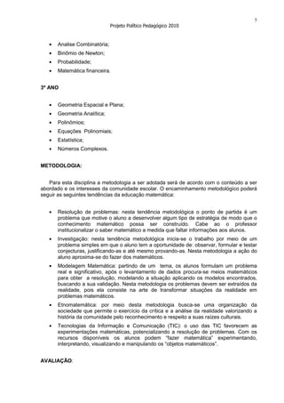 5
                              Projeto Político Pedagógico 2010


      Analise Combinatória;
      Binômio de Newton;
      Probabilidade;
      Matemática financeira.


3º ANO


      Geometria Espacial e Plana;
      Geometria Analítica;
      Polinômios;
      Equações Polinomiais;
      Estatística;
      Números Complexos.


METODOLOGIA:


   Para esta disciplina a metodologia a ser adotada será de acordo com o conteúdo a ser
abordado e os interesses da comunidade escolar. O encaminhamento metodológico poderá
seguir as seguintes tendências da educação matemática:


      Resolução de problemas: nesta tendência metodológica o ponto de partida é um
      problema que motive o aluno a desenvolver algum tipo de estratégia de modo que o
      conhecimento matemático possa ser construído. Cabe ao o professor
      institucionalizar o saber matemático a medida que faltar informações aos alunos.
      Investigação: nesta tendência metodológica inicia-se o trabalho por meio de um
      problema simples em que o aluno tem a oportunidade de: observar, formular e testar
      conjecturas, justificando-as e até mesmo provando-as. Nesta metodologia a ação do
      aluno aproxima-se do fazer dos matemáticos.
      Modelagem Matemática: partindo de um tema, os alunos formulam um problema
      real e significativo, após o levantamento de dados procura-se meios matemáticos
      para obter a resolução, modelando a situação aplicando os modelos encontrados,
      buscando a sua validação. Nesta metodologia os problemas devem ser extraídos da
      realidade, pois ela consiste na arte de transformar situações da realidade em
      problemas matemáticos.
      Etnomatemática: por meio desta metodologia busca-se uma organização da
      sociedade que permite o exercício da crítica e a análise da realidade valorizando a
      história da comunidade pelo reconhecimento e respeito a suas raízes culturais.
      Tecnologias da Informação e Comunicação (TIC): o uso das TIC favorecem as
      experimentações matemáticas, potencializando a resolução de problemas. Com os
      recursos disponíveis os alunos podem “fazer matemática” experimentando,
      interpretando, visualizando e manipulando os “objetos matemáticos”.


AVALIAÇÃO:
 