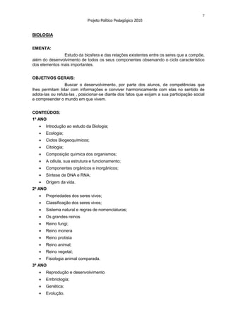 7
                             Projeto Político Pedagógico 2010


BIOLOGIA


EMENTA:
               Estudo da biosfera e das relações existentes entre os seres que a compõe,
além do desenvolvimento de todos os seus componentes observando o ciclo característico
dos elementos mais importantes.


OBJETIVOS GERAIS:
                 Buscar o desenvolvimento, por parte dos alunos, de competências que
lhes permitam lidar com informações e conviver harmonicamente com elas no sentido de
adota-las ou refuta-las , posicionar-se diante dos fatos que exijam a sua participação social
e compreender o mundo em que vivem.


CONTEÚDOS:
1º ANO
       Introdução ao estudo da Biologia;
       Ecologia;
       Ciclos Biogeoquímicos;
       Citologia;
       Composição química dos organismos;
       A célula, sua estrutura e funcionamento;
       Componentes orgânicos e inorgânicos;
       Síntese de DNA e RNA;
       Origem da vida.
2º ANO
       Propriedades dos seres vivos;
       Classificação dos seres vivos;
       Sistema natural e regras de nomenclaturas;
       Os grandes reinos
       Reino fungi;
       Reino monera
       Reino protista
       Reino animal;
       Reino vegetal;
       Fisiologia animal comparada.
3º ANO
       Reprodução e desenvolvimento
       Embriologia;
       Genética;
       Evolução.
 