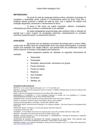 8
                                       Projeto Político Pedagógico 2010


METODOLOGIA:
                Do ponto de vista da pedagogia histórico-crítica a disciplina de biologia irá
considerar a diversidade social, cultural e o conhecimento prévio do aluno. Para isso o
professor deverá promover o debate em sala de aula, com o objetivo de realizar uma
avaliação diagnóstica, levantando o conhecimento do aluno.
                 O aluno é dito como um sujeito inacabado, reflexivo, investigativo,
interessado que busca conhecer e compreender a sua realidade.
                  As ações pedagógicas proporcionadas pelo professor terão a intenção de
permitir que o aluno “supere” as concepções anteriores, compreendendo os conceitos
científicos superando assim o conhecimento empírico.


AVALIAÇÃO:
                 De acordo com as diretrizes curriculares de biologia para o ensino médio,
versão julho de 2006, deve ser compreendida como uma prática emancipadora. A proposta
sugere uma avaliação com caráter reflexivo, que permita tanto aos professores como aos
alunos observar os avanços e dificuldades para superá-los.
                       Nesta perspectiva poderão ser utilizados os seguintes instrumentos de
avaliação:
                             Observação
                             Participação
                             Atividades desenvolvidas individuais e em grupos
                             Provas individuais
                             Provas em duplas
                             Relatórios
                             Auto Avaliação
                             Seminários
                             Debates, etc.

REFERÊNCIAS BIBLIOGRÁFICAS:
BAPTISTA, G.C.S. Jornal a Página da Educação, ano 11, nº 118, dez 2002, p.19
BASTOS, F. História da Ciência e pesquisa em ensino de ciências. In: NARDI,R. Questões Atuais no Ensino de Ciências. São
Paulo: Escrituras,1998.
BIZZO, N. Manual de Orientações Curriculares do Ensino Médio, MEC, Brasília, 2004.
BERNARDES,J.A .& FERREIRA, F. P. de M. Sociedade e Natureza. In: CUNHA, S.B. da & GUERRA,A.J.T. A Questão
Ambiental.Diferentes Abordagens. Rio de Janeiro: Bertrand Brasil, 2003.
CARRETRO, Mario. Construir y enseñar las ciencias experimentales. Aique Grupo Editor. Argentina.
FRIGOTTO, Gaudêncio, CIAVATTA, Maria. Ensino Médio: ciência, cultura e trabalho.
Secretaria de Educação Média e Tecnológica – Brasília: MEC, SEMTEC, 2004.
KRASILCHIK, Myriam. Prática de Ensino de Biologia. 4ª ed. revisado e ampliado. – São Paulo: Editora da Universidade de São
Paulo, 2004.
KRASILCHIK, Myriam. O professor e o currículo das ciências. São Paulo: Editora da
Universidade de São Paulo, 1987.
KUENZER,A . Z. Ensino Médio: Construindo uma proposta para os que vivem do trabalho. São Paulo: Cortez, 2002.
MEC/SEB – Orientações Curriculares Nacionais do Ensino Médio. Brasília, 2004.
MORIN,E. O Pensar Complexo e a Crise da Modernidade. In: GUIMARÃES,M. A formação de Educadores a Ambientais
Campinas, São Paulo: Papirus, 2004.
SECRETARIA DE ESTADO DA EDUCAÇÃO DO PARANÁ. Departamento de Ensino Médio. Texto elaborado pelos
participantes do “I e II Encontro de Relações (In) pertinentes”. Pinhais (2003) e Pinhão (2004).
SIDEKUM,A. Bioética: como interlúdio interdisciplinar. Revista Centro de Educação. vol.27,n.º 01. Edição 2002, disponível em
www.ufsm.br/ce/revista/index.htm
 