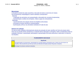 02.09.13 - Ementa HD714 PPGDESIGN - UFPR
Professor Dr. André L. Battaiola
8 / 2
Fase Significado
Homogeinização de conhecimento, apresentação de conceitos básicos necessários para o estudo de outros tópicos da
disciplina. Este procedimento permite que alunos de diferentes formações possam frequentar a disciplina.
Abordagem dos tópicos centrais da disciplina.
Metodologia
A disciplina constará de aulas expositivas, discussão de textos e exercícios em classe.
Os procedimentos metodológicos a serem adotados compreendem:
Docente:
1.realização de seminários com apresentação e discussão dos conceitos fundamentais;
2.apresentação e análise de animações, vídeos e jogos de computadores;
Discentes:
1.aprofundamento dos estudos através de trabalhos extra-classe;
2.produção de textos científicos e apresentações;
3.participação profícua nas atividades realizadas em sala de aula.
PLANEJAMENTO DAS AULAS
Sistema de avaliação
Os alunos serão avaliados individualmente através de produção de texto científico em forma de ensaio sobre
tema de sua escolha dentro da literatura e conteúdo teórico abrangido na disciplina. Serão considerados ainda na
avaliação individual: a assiduidade, participação e apresentação dos textos atribuídos a cada aluno no decorrer
da disciplina.
 