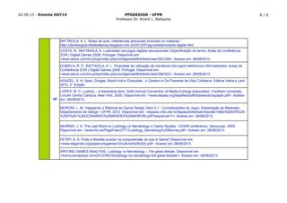 02.09.13 - Ementa HD714 PPGDESIGN - UFPR
Professor Dr. André L. Battaiola
8 / 6
HOUZEL, S. H. Sexo, Drogas, Rock'n'roll e Chocolate - o Cérebro e Os Prazeres da Vida Cotidiana. Editora Vieira e Lent:
2012, 2° Edição.
LOPES, M. C. Ludicity – a theoretical term. Sixth Annual Convention of Media Ecology Association. Fordham University,
Lincoln Centre Campus, New York, 2005. Disponível em: <www.tasplay.org/taspfiles/pdfs/lopesludicitypaper.pdf>. Acesso
em: 28/08/2013.
MORONI, L. M. Integrando a Retórica ao Game Design (Item 2.1 - Conceituações de Jogo). Dissertação de Mestrado,
Departamento de Design / UFPR, 2012. Disponível em: <dspace.c3sl.ufpr.br/dspace/bitstream/handle/1884/30293/R%20-
%20D%20-%20LEONARDO%20MENDES%20MORONI.pdf?sequence=1>. Acesso em: 28/08/2013.
DUBIELA, R. P.; BATTAIOLA, A. L. Propostas de utilização de narrativas dos jogos eletrônicos informatizados. Actas da
Conferência ZON | Digital Games 2008, Portugal. Disponível em:
<www.lasics.uminho.pt/ojs/index.php/zondgames08/article/view/346/322>. Acesso em: 28/08/2013.
BATTAIOLA, A. L. Notas de aula. (referências adicionais incluídas no material) -
http://ufprdesignprofealbattaiola.blogspot.com.br/2012/07/pg-entretenimento-digital.html
COSTA, R.; BATTAIOLA, A. Ludicidade nos jogos digitais educacionais: Especificação do termo. Actas da Conferência
ZON | Digital Games 2008, Portugal. Disponível em:
<www.lasics.uminho.pt/ojs/index.php/zondgames08/article/view/352/328>. Acesso em: 28/08/2013.
o8
MURRAY, J. H. The Last Word on Ludology vs Narratology in Game Studies - DiGRA conference, Vancouver, 2005.
Disponível em: <www.his.se/PageFiles/2771/Ludology_Narratologi%20Murray.pdf>. Acesso em: 28/08/2013.
WRITING GAMES ANALYSIS. Ludology vs Narratology – The great debate. Disponível em:
<liomry.wordpress.com/2012/09/23/ludology-vs-narratology-the-great-debate/>. Acesso em: 28/08/2013.
PETRY, A. S. Pode a filosofia auxiliar na compreensão do que é Game? Disponível em:
<www.sbgames.org/papers/sbgames10/culture/full/full20.pdf>. Acesso em 28/08/2013.
 