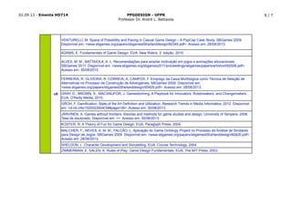 02.09.13 - Ementa HD714 PPGDESIGN - UFPR
Professor Dr. André L. Battaiola
8 / 7
GROH, F. Gamiﬁcation: State of the Art Deﬁnition and Utilization. Research Trends in Media Informatics, 2012. Disponível
em: <d-nb.info/1020022604/34#page=39>. Acesso em: 30/08/2013.
JÄRVINEN, A. Games without frontiers: theories and methods for game studies and design, University of Tampere, 2008.
Tese de doutorado. Disponível em: <>. Acesso em: 30/08/2013.
KOSTER, R. A Theory of Fun for Game Design. EUA, Paraglyph Press, 2004.
MALCHER, F.; NEVES, A. M. M.; FALCÃO, L. Aplicação do Game Ontology Project no Processo de Análise de Similares
para Design de Jogos. SBGames´2009. Disponível em: <www.sbgames.org/papers/sbgames09/artanddesign/60420.pdf>.
Acesso em: 28/08/2013.
o9
VENTURELLI, M. Space of Possibility and Pacing in Casual Game Design – A PopCap Case Study. SBGames´2009.
Disponível em: <www.sbgames.org/papers/sbgames09/artanddesign/60345.pdf>. Acesso em: 28/08/2013.
ADAMS, E. Fundamentals of Game Design. EUA: New Riders, 2. edição, 2010.
ALVES, M. M.; BATTAIOLA, A. L. Recomendações para ampliar motivação em jogos e animações educacionais.
SBGames´2011. Disponível em: <www.sbgames.org/sbgames2011/proceedings/sbgames/papers/art/short/92008.pdf>.
Acesso em: 30/08/2013.
FERREIRA, R. OLIVEIRA, R. CORREIA, A. CAMPOS, F. Emprego da Caixa Morfológica como Técnica de Seleção de
Alternativas no Processo de Construção de Advergames. SBGames´2009. Disponível em:
<www.sbgames.org/papers/sbgames09/artanddesign/60429.pdf>. Acesso em: 28/08/2013.
GRAY, D., BROWN, S., MACANUFOR, J. Gamestorming: A Playbook for Innovators, Rulebreakers, and Changemakers.
EUA: O'Reilly Media, 2010.
SHELDON, L. Character Development and Storytelling. EUA: Course Technology, 2004.
ZIMMERMAN, E. SALEN, K. Rules of Play: Game Design Fundamentals. EUA, The MIT Press, 2003.
 