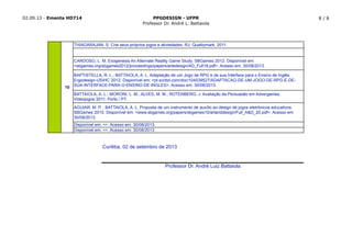 02.09.13 - Ementa HD714 PPGDESIGN - UFPR
Professor Dr. André L. Battaiola
8 / 8
Curitiba, 02 de setembro de 2013
Professor Dr. André Luiz Battaiola
AGUIAR, M. P. ; BATTAIOLA, A. L. Proposta de um instrumento de auxílio ao design de jogos eletrônicos educativos.
SBGames´2010. Disponível em: <www.sbgames.org/papers/sbgames10/artanddesign/Full_A&D_20.pdf>. Acesso em:
30/08/2013.
Disponível em: <>. Acesso em: 30/08/2013.
Disponível em: <>. Acesso em: 30/08/2013.
CARDOSO, L. M. Exogenesis An Alternate Reality Game Study. SBGames´2012. Disponível em:
<sbgames.org/sbgames2012/proceedings/papers/artedesign/AD_Full18.pdf>. Acesso em: 30/08/2013.
BAPTISTELLA, R. L.; BATTAIOLA, A. L. Adaptação de um Jogo de RPG e de sua Interface para o Ensino de Inglês.
Ergodesign-USIHC´2012. Disponível em: <pt.scribd.com/doc/104539527/ADAPTACAO-DE-UM-JOGO-DE-RPG-E-DE-
SUA-INTERFACE-PARA-O-ENSINO-DE-INGLES>. Acesso em: 30/08/2013.
BATTAIOLA, A. L.; MORONI, L. M.; ALVES, M. M.; ROTENBERG, J. Avaliação da Persuasão em Advergames.
Videojogos´2011, Porto / PT.
THIAGARAJAN, S. Crie seus próprios jogos e ativiedades. RJ: Qualitymark, 2011.
10
 