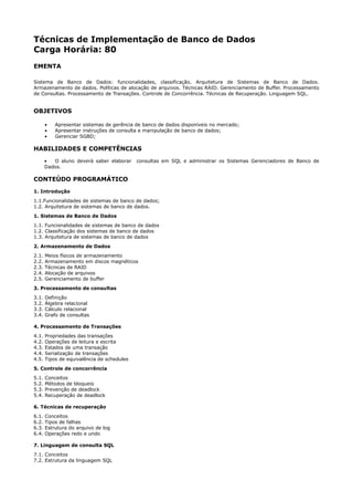 Técnicas de Implementação de Banco de Dados
Carga Horária: 80
EMENTA

Sistema de Banco de Dados: funcionalidades, classificação. Arquitetura de Sistemas de Banco de Dados.
Armazenamento de dados. Políticas de alocação de arquivos. Técnicas RAID. Gerenciamento de Buffer. Processamento
de Consultas. Processamento de Transações. Controle de Concorrência. Técnicas de Recuperação. Linguagem SQL.


OBJETIVOS

       •   Apresentar sistemas de gerência de banco de dados disponíveis no mercado;
       •   Apresentar instruções de consulta e manipulação de banco de dados;
       •   Gerenciar SGBD;

HABILIDADES E COMPETÊNCIAS
       •  O aluno deverá saber elaborar     consultas em SQL e administrar os Sistemas Gerenciadores de Banco de
       Dados.

CONTEÚDO PROGRAMÁTICO
1. Introdução
1.1.Funcionalidades de sistemas de banco de dados;
1.2. Arquitetura de sistemas de banco de dados.
1. Sistemas de Banco de Dados
1.1. Funcionalidades de sistemas de banco de dados
1.2. Classificação dos sistemas de banco de dados
1.3. Arquitetura de sistemas de banco de dados
2. Armazenamento de Dados
2.1.   Meios físicos de armazenamento
2.2.   Armazenamento em discos magnéticos
2.3.   Técnicas de RAID
2.4.   Alocação de arquivos
2.5.   Gerenciamento de buffer
3. Processamento de consultas
3.1.   Definição
3.2.   Álgebra relacional
3.3.   Cálculo relacional
3.4.   Grafo de consultas

4. Processamento de Transações
4.1.   Propriedades das transações
4.2.   Operações de leitura e escrita
4.3.   Estados de uma transação
4.4.   Serialização de transações
4.5.   Tipos de equivalência de schedules
5. Controle de concorrência
5.1.   Conceitos
5.2.   Métodos de bloqueio
5.3.   Prevenção de deadlock
5.4.   Recuperação de deadlock

6. Técnicas de recuperação
6.1.   Conceitos
6.2.   Tipos de falhas
6.3.   Estrutura do arquivo de log
6.4.   Operações redo e undo

7. Linguagem de consulta SQL
7.1. Conceitos
7.2. Estrutura da linguagem SQL
 